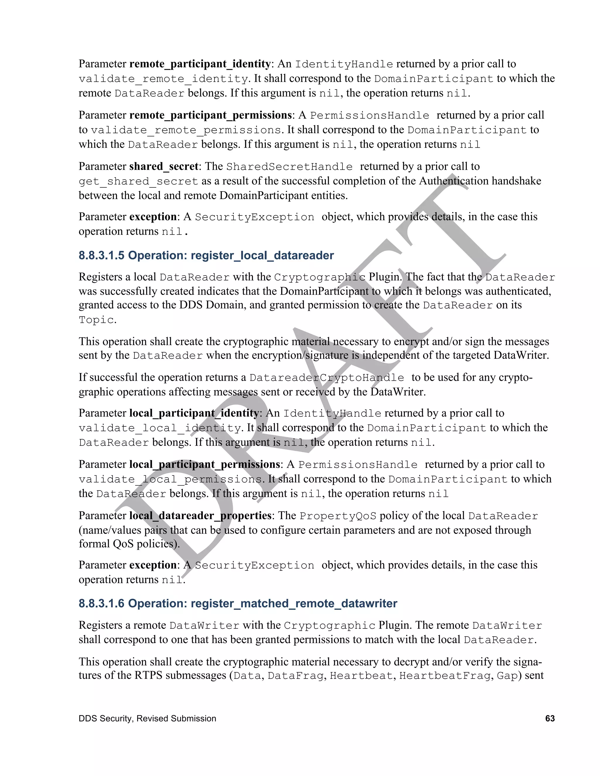 Parameter remote_participant_identity: An IdentityHandle returned by a prior call to
validate_remote_identity. It shall correspond to the DomainParticipant to which the
remote DataReader belongs. If this argument is nil, the operation returns nil.
Parameter remote_participant_permissions: A PermissionsHandle returned by a prior call
to validate_remote_permissions. It shall correspond to the DomainParticipant to
which the DataReader belongs. If this argument is nil, the operation returns nil
Parameter shared_secret: The SharedSecretHandle returned by a prior call to
get_shared_secret as a result of the successful completion of the Authentication handshake
between the local and remote DomainParticipant entities.
Parameter exception: A SecurityException object, which provides details, in the case this
operation returns nil.

8.8.3.1.5 Operation: register_local_datareader
Registers a local DataReader with the Cryptographic Plugin. The fact that the DataReader
was successfully created indicates that the DomainParticipant to which it belongs was authenticated,
granted access to the DDS Domain, and granted permission to create the DataReader on its
Topic.
This operation shall create the cryptographic material necessary to encrypt and/or sign the messages
sent by the DataReader when the encryption/signature is independent of the targeted DataWriter.
If successful the operation returns a DatareaderCryptoHandle to be used for any crypto-
graphic operations affecting messages sent or received by the DataWriter.
Parameter local_participant_identity: An IdentityHandle returned by a prior call to
validate_local_identity. It shall correspond to the DomainParticipant to which the
DataReader belongs. If this argument is nil, the operation returns nil.
Parameter local_participant_permissions: A PermissionsHandle returned by a prior call to
validate_local_permissions. It shall correspond to the DomainParticipant to which
the DataReader belongs. If this argument is nil, the operation returns nil
Parameter local_datareader_properties: The PropertyQoS policy of the local DataReader
(name/values pairs that can be used to configure certain parameters and are not exposed through
formal QoS policies).
Parameter exception: A SecurityException object, which provides details, in the case this
operation returns nil.

8.8.3.1.6 Operation: register_matched_remote_datawriter
Registers a remote DataWriter with the Cryptographic Plugin. The remote DataWriter
shall correspond to one that has been granted permissions to match with the local DataReader.
This operation shall create the cryptographic material necessary to decrypt and/or verify the signa-
tures of the RTPS submessages (Data, DataFrag, Heartbeat, HeartbeatFrag, Gap) sent


DDS Security, Revised Submission                                                                       63
 