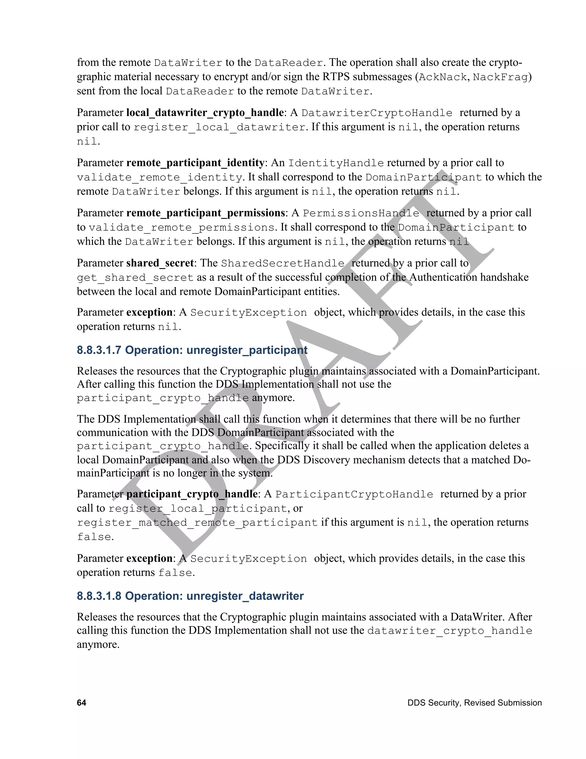 from the remote DataWriter to the DataReader. The operation shall also create the crypto-
graphic material necessary to encrypt and/or sign the RTPS submessages (AckNack, NackFrag)
sent from the local DataReader to the remote DataWriter.
Parameter local_datawriter_crypto_handle: A DatawriterCryptoHandle returned by a
prior call to register_local_datawriter. If this argument is nil, the operation returns
nil.
Parameter remote_participant_identity: An IdentityHandle returned by a prior call to
validate_remote_identity. It shall correspond to the DomainParticipant to which the
remote DataWriter belongs. If this argument is nil, the operation returns nil.
Parameter remote_participant_permissions: A PermissionsHandle returned by a prior call
to validate_remote_permissions. It shall correspond to the DomainParticipant to
which the DataWriter belongs. If this argument is nil, the operation returns nil
Parameter shared_secret: The SharedSecretHandle returned by a prior call to
get_shared_secret as a result of the successful completion of the Authentication handshake
between the local and remote DomainParticipant entities.
Parameter exception: A SecurityException object, which provides details, in the case this
operation returns nil.

8.8.3.1.7 Operation: unregister_participant
Releases the resources that the Cryptographic plugin maintains associated with a DomainParticipant.
After calling this function the DDS Implementation shall not use the
participant_crypto_handle anymore.
The DDS Implementation shall call this function when it determines that there will be no further
communication with the DDS DomainParticipant associated with the
participant_crypto_handle. Specifically it shall be called when the application deletes a
local DomainParticipant and also when the DDS Discovery mechanism detects that a matched Do-
mainParticipant is no longer in the system.
Parameter participant_crypto_handle: A ParticipantCryptoHandle returned by a prior
call to register_local_participant, or
register_matched_remote_participant if this argument is nil, the operation returns
false.
Parameter exception: A SecurityException object, which provides details, in the case this
operation returns false.

8.8.3.1.8 Operation: unregister_datawriter
Releases the resources that the Cryptographic plugin maintains associated with a DataWriter. After
calling this function the DDS Implementation shall not use the datawriter_crypto_handle
anymore.




64                                                                     DDS Security, Revised Submission
 