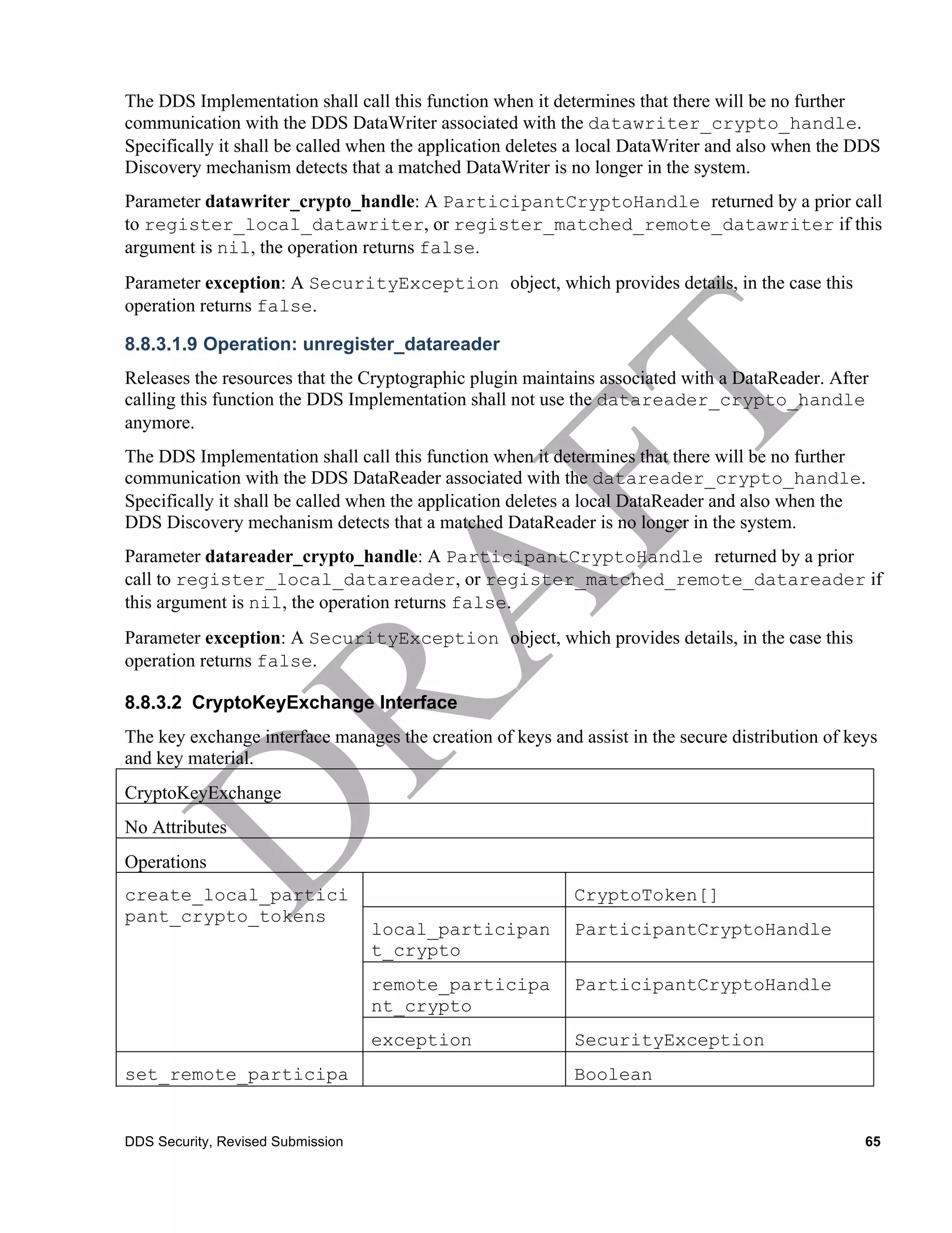 The DDS Implementation shall call this function when it determines that there will be no further
communication with the DDS DataWriter associated with the datawriter_crypto_handle.
Specifically it shall be called when the application deletes a local DataWriter and also when the DDS
Discovery mechanism detects that a matched DataWriter is no longer in the system.
Parameter datawriter_crypto_handle: A ParticipantCryptoHandle returned by a prior call
to register_local_datawriter, or register_matched_remote_datawriter if this
argument is nil, the operation returns false.
Parameter exception: A SecurityException object, which provides details, in the case this
operation returns false.

8.8.3.1.9 Operation: unregister_datareader
Releases the resources that the Cryptographic plugin maintains associated with a DataReader. After
calling this function the DDS Implementation shall not use the datareader_crypto_handle
anymore.
The DDS Implementation shall call this function when it determines that there will be no further
communication with the DDS DataReader associated with the datareader_crypto_handle.
Specifically it shall be called when the application deletes a local DataReader and also when the
DDS Discovery mechanism detects that a matched DataReader is no longer in the system.
Parameter datareader_crypto_handle: A ParticipantCryptoHandle returned by a prior
call to register_local_datareader, or register_matched_remote_datareader if
this argument is nil, the operation returns false.
Parameter exception: A SecurityException object, which provides details, in the case this
operation returns false.

8.8.3.2 CryptoKeyExchange Interface
The key exchange interface manages the creation of keys and assist in the secure distribution of keys
and key material.
CryptoKeyExchange
No Attributes
Operations
create_local_partici                                        CryptoToken[]
pant_crypto_tokens
                                   local_participan         ParticipantCryptoHandle
                                   t_crypto
                                   remote_participa         ParticipantCryptoHandle
                                   nt_crypto
                                   exception                SecurityException
set_remote_participa                                        Boolean
nt_crypto_tokens

DDS Security, Revised Submission                                                                   65
 