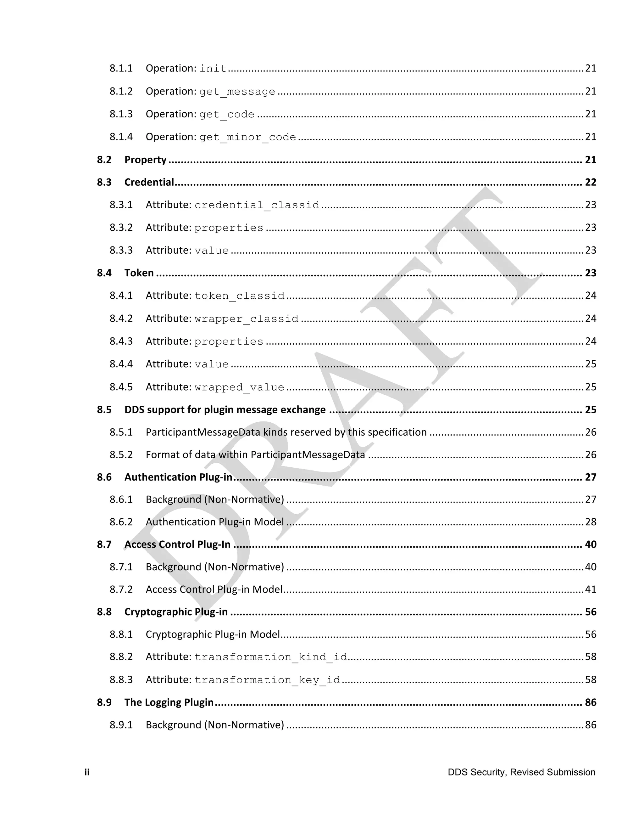 8.1.1	
   Operation:	
  init..........................................................................................................................21	
  

        8.1.2	
   Operation:	
  get_message .........................................................................................................21	
  

        8.1.3	
   Operation:	
  get_code ................................................................................................................21	
  

        8.1.4	
   Operation:	
  get_minor_code ..................................................................................................21	
  

     8.2	
   Property ...................................................................................................................................... 21	
  
     8.3	
   Credential.................................................................................................................................... 22	
  
        8.3.1	
   Attribute:	
  credential_classid ..........................................................................................23	
  

        8.3.2	
   Attribute:	
  properties .............................................................................................................23	
  
        8.3.3	
   Attribute:	
  value .........................................................................................................................23	
  

     8.4	
   Token .......................................................................................................................................... 23	
  
        8.4.1	
   Attribute:	
  token_classid ......................................................................................................24	
  

        8.4.2	
   Attribute:	
  wrapper_classid .................................................................................................24	
  

        8.4.3	
   Attribute:	
  properties .............................................................................................................24	
  
        8.4.4	
   Attribute:	
  value .........................................................................................................................25	
  

        8.4.5	
   Attribute:	
  wrapped_value ......................................................................................................25	
  

     8.5	
   DDS	
  support	
  for	
  plugin	
  message	
  exchange .................................................................................. 25	
  
        8.5.1	
   ParticipantMessageData	
  kinds	
  reserved	
  by	
  this	
  specification .....................................................26	
  
        8.5.2	
   Format	
  of	
  data	
  within	
  ParticipantMessageData ..........................................................................26	
  
     8.6	
   Authentication	
  Plug-­‐in................................................................................................................. 27	
  
        8.6.1	
   Background	
  (Non-­‐Normative) ......................................................................................................27	
  
        8.6.2	
   Authentication	
  Plug-­‐in	
  Model ......................................................................................................28	
  
     8.7	
   Access	
  Control	
  Plug-­‐In ................................................................................................................. 40	
  
        8.7.1	
   Background	
  (Non-­‐Normative) ......................................................................................................40	
  
        8.7.2	
   Access	
  Control	
  Plug-­‐in	
  Model.......................................................................................................41	
  
     8.8	
   Cryptographic	
  Plug-­‐in .................................................................................................................. 56	
  
        8.8.1	
   Cryptographic	
  Plug-­‐in	
  Model........................................................................................................56	
  
        8.8.2	
   Attribute:	
  transformation_kind_id.................................................................................58	
  

        8.8.3	
   Attribute:	
  transformation_key_id ...................................................................................58	
  

     8.9	
   The	
  Logging	
  Plugin....................................................................................................................... 86	
  
        8.9.1	
   Background	
  (Non-­‐Normative) ......................................................................................................86	
  



ii                                                                                                                   DDS Security, Revised Submission
 
