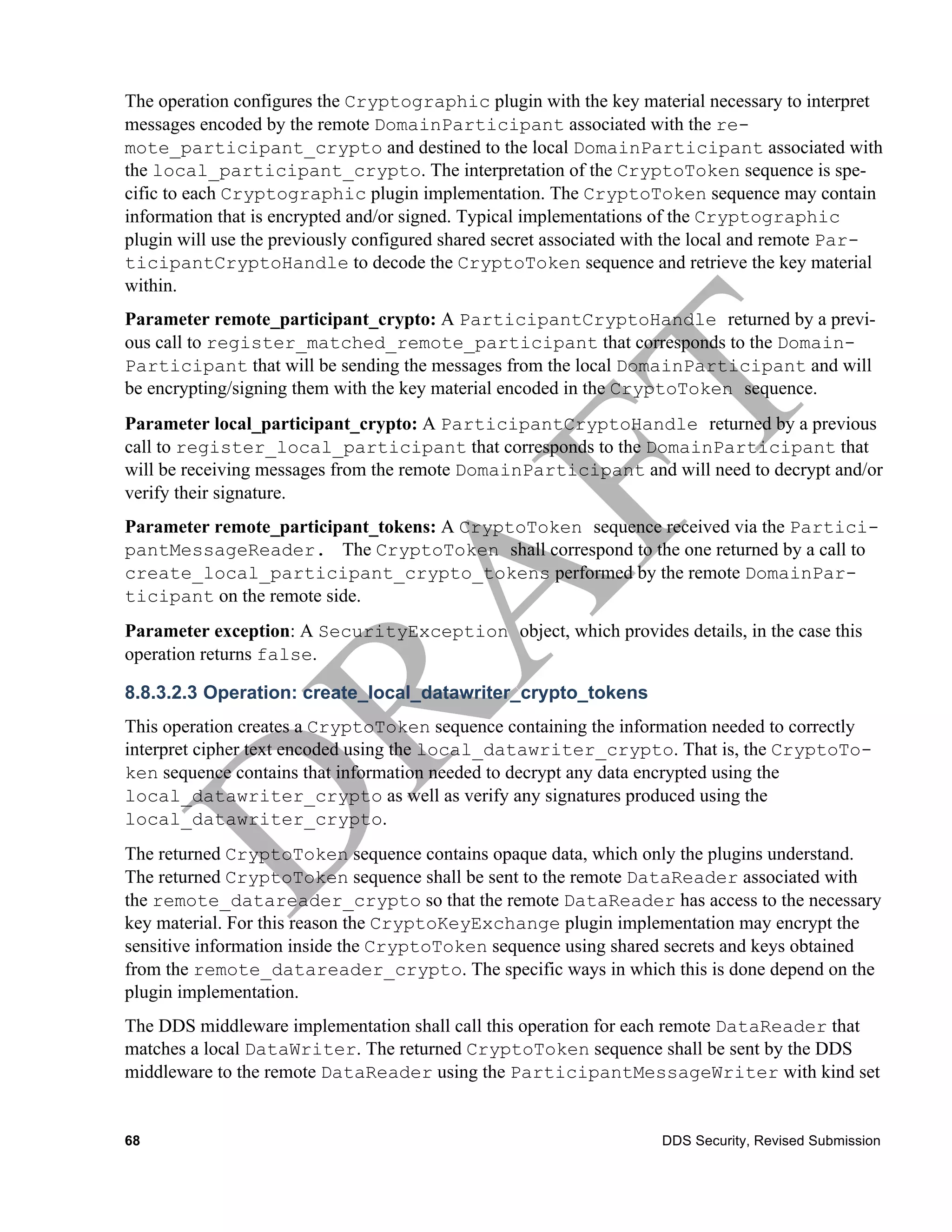 The operation configures the Cryptographic plugin with the key material necessary to interpret
messages encoded by the remote DomainParticipant associated with the re-
mote_participant_crypto and destined to the local DomainParticipant associated with
the local_participant_crypto. The interpretation of the CryptoToken sequence is spe-
cific to each Cryptographic plugin implementation. The CryptoToken sequence may contain
information that is encrypted and/or signed. Typical implementations of the Cryptographic
plugin will use the previously configured shared secret associated with the local and remote Par-
ticipantCryptoHandle to decode the CryptoToken sequence and retrieve the key material
within.
Parameter remote_participant_crypto: A ParticipantCryptoHandle returned by a previ-
ous call to register_matched_remote_participant that corresponds to the Domain-
Participant that will be sending the messages from the local DomainParticipant and will
be encrypting/signing them with the key material encoded in the CryptoToken sequence.
Parameter local_participant_crypto: A ParticipantCryptoHandle returned by a previous
call to register_local_participant that corresponds to the DomainParticipant that
will be receiving messages from the remote DomainParticipant and will need to decrypt and/or
verify their signature.
Parameter remote_participant_tokens: A CryptoToken sequence received via the Partici-
pantMessageReader. The CryptoToken shall correspond to the one returned by a call to
create_local_participant_crypto_tokens performed by the remote DomainPar-
ticipant on the remote side.
Parameter exception: A SecurityException object, which provides details, in the case this
operation returns false.

8.8.3.2.3 Operation: create_local_datawriter_crypto_tokens
This operation creates a CryptoToken sequence containing the information needed to correctly
interpret cipher text encoded using the local_datawriter_crypto. That is, the CryptoTo-
ken sequence contains that information needed to decrypt any data encrypted using the
local_datawriter_crypto as well as verify any signatures produced using the
local_datawriter_crypto.
The returned CryptoToken sequence contains opaque data, which only the plugins understand.
The returned CryptoToken sequence shall be sent to the remote DataReader associated with
the remote_datareader_crypto so that the remote DataReader has access to the necessary
key material. For this reason the CryptoKeyExchange plugin implementation may encrypt the
sensitive information inside the CryptoToken sequence using shared secrets and keys obtained
from the remote_datareader_crypto. The specific ways in which this is done depend on the
plugin implementation.
The DDS middleware implementation shall call this operation for each remote DataReader that
matches a local DataWriter. The returned CryptoToken sequence shall be sent by the DDS
middleware to the remote DataReader using the ParticipantMessageWriter with kind set


68                                                                  DDS Security, Revised Submission
 