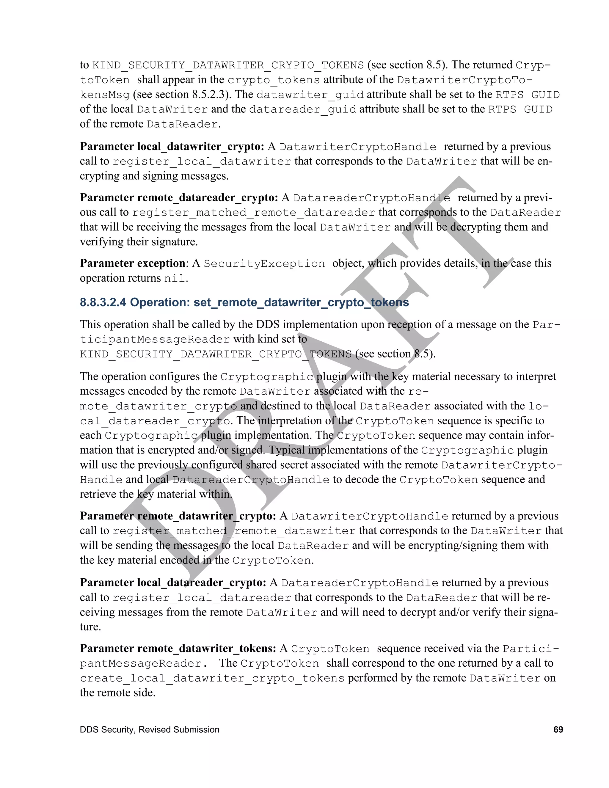 to KIND_SECURITY_DATAWRITER_CRYPTO_TOKENS (see section 8.5). The returned Cryp-
toToken shall appear in the crypto_tokens attribute of the DatawriterCryptoTo-
kensMsg (see section 8.5.2.3). The datawriter_guid attribute shall be set to the RTPS GUID
of the local DataWriter and the datareader_guid attribute shall be set to the RTPS GUID
of the remote DataReader.
Parameter local_datawriter_crypto: A DatawriterCryptoHandle returned by a previous
call to register_local_datawriter that corresponds to the DataWriter that will be en-
crypting and signing messages.
Parameter remote_datareader_crypto: A DatareaderCryptoHandle returned by a previ-
ous call to register_matched_remote_datareader that corresponds to the DataReader
that will be receiving the messages from the local DataWriter and will be decrypting them and
verifying their signature.
Parameter exception: A SecurityException object, which provides details, in the case this
operation returns nil.

8.8.3.2.4 Operation: set_remote_datawriter_crypto_tokens
This operation shall be called by the DDS implementation upon reception of a message on the Par-
ticipantMessageReader with kind set to
KIND_SECURITY_DATAWRITER_CRYPTO_TOKENS (see section 8.5).
The operation configures the Cryptographic plugin with the key material necessary to interpret
messages encoded by the remote DataWriter associated with the re-
mote_datawriter_crypto and destined to the local DataReader associated with the lo-
cal_datareader_crypto. The interpretation of the CryptoToken sequence is specific to
each Cryptographic plugin implementation. The CryptoToken sequence may contain infor-
mation that is encrypted and/or signed. Typical implementations of the Cryptographic plugin
will use the previously configured shared secret associated with the remote DatawriterCrypto-
Handle and local DatareaderCryptoHandle to decode the CryptoToken sequence and
retrieve the key material within.
Parameter remote_datawriter_crypto: A DatawriterCryptoHandle returned by a previous
call to register_matched_remote_datawriter that corresponds to the DataWriter that
will be sending the messages to the local DataReader and will be encrypting/signing them with
the key material encoded in the CryptoToken.
Parameter local_datareader_crypto: A DatareaderCryptoHandle returned by a previous
call to register_local_datareader that corresponds to the DataReader that will be re-
ceiving messages from the remote DataWriter and will need to decrypt and/or verify their signa-
ture.
Parameter remote_datawriter_tokens: A CryptoToken sequence received via the Partici-
pantMessageReader. The CryptoToken shall correspond to the one returned by a call to
create_local_datawriter_crypto_tokens performed by the remote DataWriter on
the remote side.


DDS Security, Revised Submission                                                              69
 