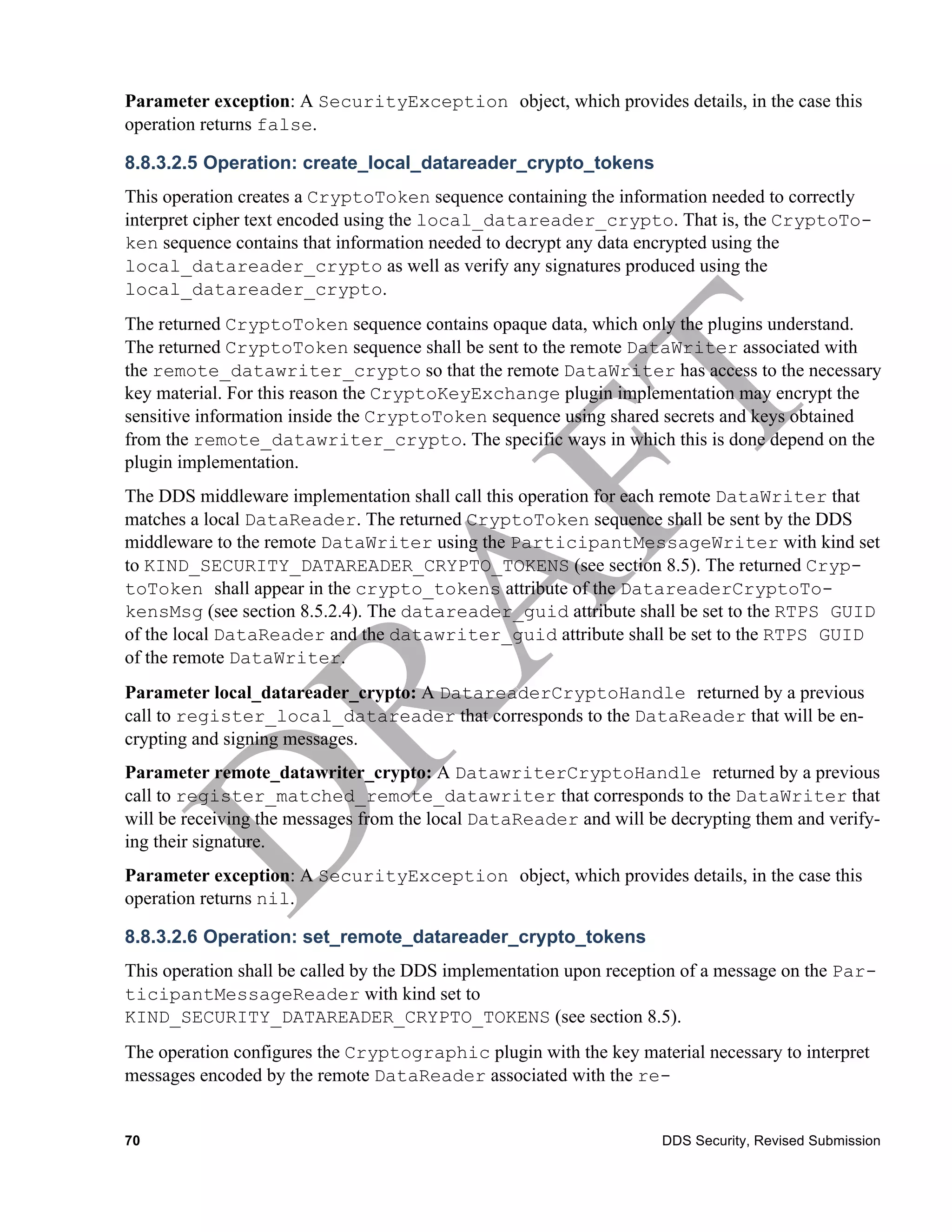 Parameter exception: A SecurityException object, which provides details, in the case this
operation returns false.

8.8.3.2.5 Operation: create_local_datareader_crypto_tokens
This operation creates a CryptoToken sequence containing the information needed to correctly
interpret cipher text encoded using the local_datareader_crypto. That is, the CryptoTo-
ken sequence contains that information needed to decrypt any data encrypted using the
local_datareader_crypto as well as verify any signatures produced using the
local_datareader_crypto.
The returned CryptoToken sequence contains opaque data, which only the plugins understand.
The returned CryptoToken sequence shall be sent to the remote DataWriter associated with
the remote_datawriter_crypto so that the remote DataWriter has access to the necessary
key material. For this reason the CryptoKeyExchange plugin implementation may encrypt the
sensitive information inside the CryptoToken sequence using shared secrets and keys obtained
from the remote_datawriter_crypto. The specific ways in which this is done depend on the
plugin implementation.
The DDS middleware implementation shall call this operation for each remote DataWriter that
matches a local DataReader. The returned CryptoToken sequence shall be sent by the DDS
middleware to the remote DataWriter using the ParticipantMessageWriter with kind set
to KIND_SECURITY_DATAREADER_CRYPTO_TOKENS (see section 8.5). The returned Cryp-
toToken shall appear in the crypto_tokens attribute of the DatareaderCryptoTo-
kensMsg (see section 8.5.2.4). The datareader_guid attribute shall be set to the RTPS GUID
of the local DataReader and the datawriter_guid attribute shall be set to the RTPS GUID
of the remote DataWriter.
Parameter local_datareader_crypto: A DatareaderCryptoHandle returned by a previous
call to register_local_datareader that corresponds to the DataReader that will be en-
crypting and signing messages.
Parameter remote_datawriter_crypto: A DatawriterCryptoHandle returned by a previous
call to register_matched_remote_datawriter that corresponds to the DataWriter that
will be receiving the messages from the local DataReader and will be decrypting them and verify-
ing their signature.
Parameter exception: A SecurityException object, which provides details, in the case this
operation returns nil.

8.8.3.2.6 Operation: set_remote_datareader_crypto_tokens
This operation shall be called by the DDS implementation upon reception of a message on the Par-
ticipantMessageReader with kind set to
KIND_SECURITY_DATAREADER_CRYPTO_TOKENS (see section 8.5).
The operation configures the Cryptographic plugin with the key material necessary to interpret
messages encoded by the remote DataReader associated with the re-


70                                                                  DDS Security, Revised Submission
 