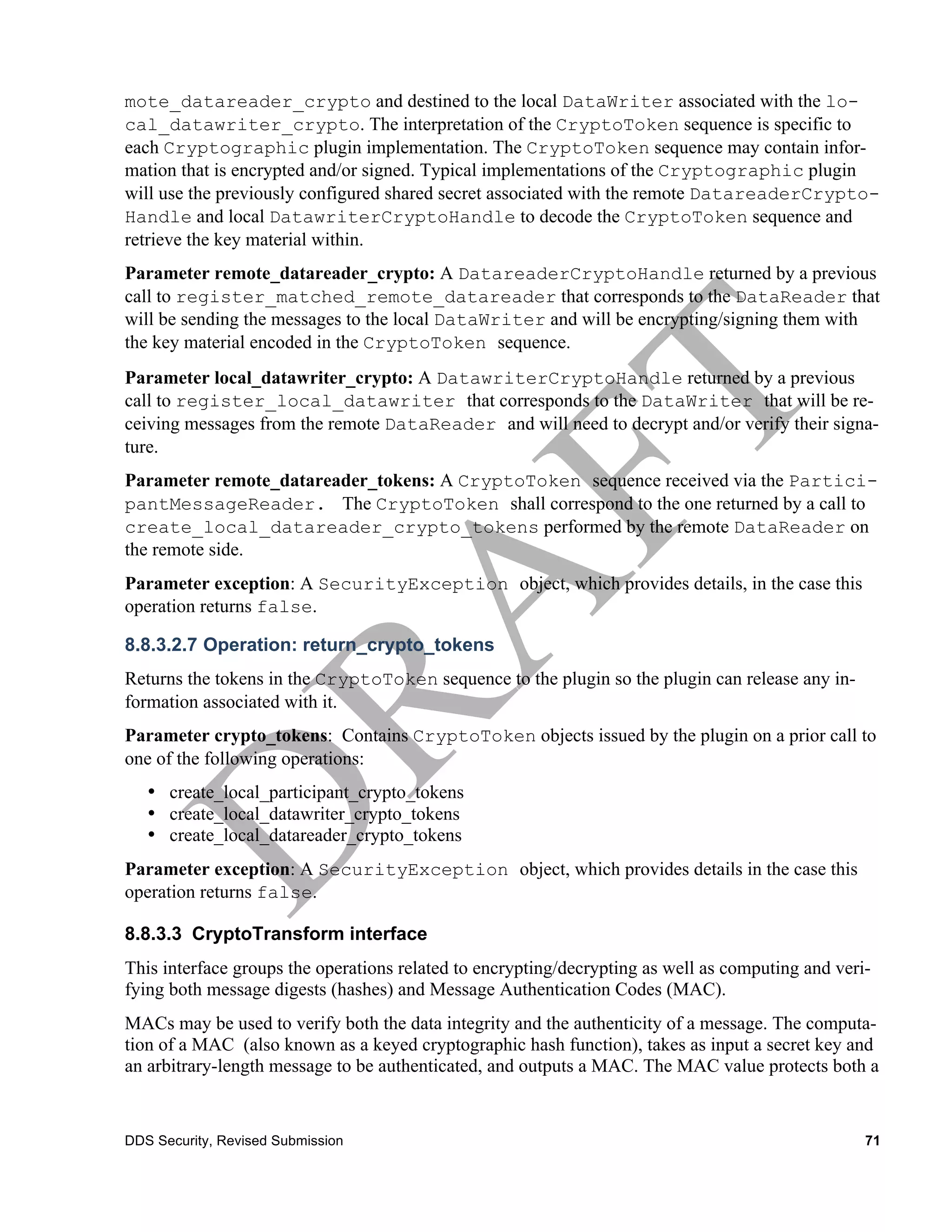 mote_datareader_crypto and destined to the local DataWriter associated with the lo-
cal_datawriter_crypto. The interpretation of the CryptoToken sequence is specific to
each Cryptographic plugin implementation. The CryptoToken sequence may contain infor-
mation that is encrypted and/or signed. Typical implementations of the Cryptographic plugin
will use the previously configured shared secret associated with the remote DatareaderCrypto-
Handle and local DatawriterCryptoHandle to decode the CryptoToken sequence and
retrieve the key material within.
Parameter remote_datareader_crypto: A DatareaderCryptoHandle returned by a previous
call to register_matched_remote_datareader that corresponds to the DataReader that
will be sending the messages to the local DataWriter and will be encrypting/signing them with
the key material encoded in the CryptoToken sequence.
Parameter local_datawriter_crypto: A DatawriterCryptoHandle returned by a previous
call to register_local_datawriter that corresponds to the DataWriter that will be re-
ceiving messages from the remote DataReader and will need to decrypt and/or verify their signa-
ture.
Parameter remote_datareader_tokens: A CryptoToken sequence received via the Partici-
pantMessageReader. The CryptoToken shall correspond to the one returned by a call to
create_local_datareader_crypto_tokens performed by the remote DataReader on
the remote side.
Parameter exception: A SecurityException object, which provides details, in the case this
operation returns false.

8.8.3.2.7 Operation: return_crypto_tokens
Returns the tokens in the CryptoToken sequence to the plugin so the plugin can release any in-
formation associated with it.
Parameter crypto_tokens: Contains CryptoToken objects issued by the plugin on a prior call to
one of the following operations:
   • create_local_participant_crypto_tokens
   • create_local_datawriter_crypto_tokens
   • create_local_datareader_crypto_tokens
Parameter exception: A SecurityException object, which provides details in the case this
operation returns false.

8.8.3.3 CryptoTransform interface
This interface groups the operations related to encrypting/decrypting as well as computing and veri-
fying both message digests (hashes) and Message Authentication Codes (MAC).
MACs may be used to verify both the data integrity and the authenticity of a message. The computa-
tion of a MAC (also known as a keyed cryptographic hash function), takes as input a secret key and
an arbitrary-length message to be authenticated, and outputs a MAC. The MAC value protects both a


DDS Security, Revised Submission                                                                   71
 