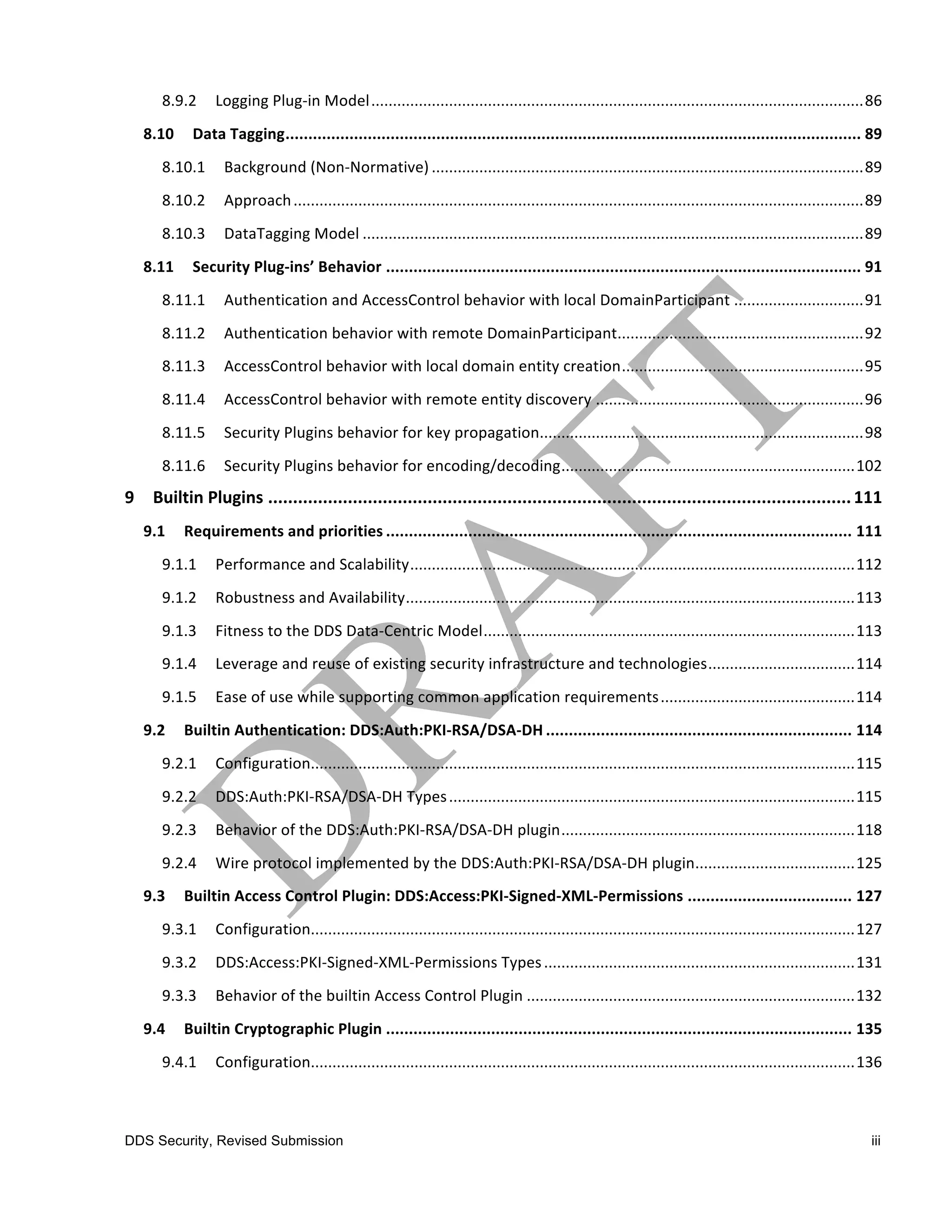 8.9.2	
   Logging	
  Plug-­‐in	
  Model ..................................................................................................................86	
  
   8.10	
   Data	
  Tagging.............................................................................................................................. 89	
  
       8.10.1	
   Background	
  (Non-­‐Normative) ....................................................................................................89	
  
       8.10.2	
   Approach ....................................................................................................................................89	
  
       8.10.3	
   DataTagging	
  Model ....................................................................................................................89	
  
   8.11	
   Security	
  Plug-­‐ins’	
  Behavior ........................................................................................................ 91	
  
       8.11.1	
   Authentication	
  and	
  AccessControl	
  behavior	
  with	
  local	
  DomainParticipant ..............................91	
  
       8.11.2	
   Authentication	
  behavior	
  with	
  remote	
  DomainParticipant.........................................................92	
  
       8.11.3	
   AccessControl	
  behavior	
  with	
  local	
  domain	
  entity	
  creation........................................................95	
  
       8.11.4	
   AccessControl	
  behavior	
  with	
  remote	
  entity	
  discovery ..............................................................96	
  
       8.11.5	
   Security	
  Plugins	
  behavior	
  for	
  key	
  propagation...........................................................................98	
  
       8.11.6	
   Security	
  Plugins	
  behavior	
  for	
  encoding/decoding....................................................................102	
  
9	
   Builtin	
  Plugins ..................................................................................................................... 111	
  
   9.1	
   Requirements	
  and	
  priorities ...................................................................................................... 111	
  
       9.1.1	
   Performance	
  and	
  Scalability.......................................................................................................112	
  
       9.1.2	
   Robustness	
  and	
  Availability........................................................................................................113	
  
       9.1.3	
   Fitness	
  to	
  the	
  DDS	
  Data-­‐Centric	
  Model......................................................................................113	
  
       9.1.4	
   Leverage	
  and	
  reuse	
  of	
  existing	
  security	
  infrastructure	
  and	
  technologies..................................114	
  
       9.1.5	
   Ease	
  of	
  use	
  while	
  supporting	
  common	
  application	
  requirements .............................................114	
  
   9.2	
   Builtin	
  Authentication:	
  DDS:Auth:PKI-­‐RSA/DSA-­‐DH ................................................................... 114	
  
       9.2.1	
   Configuration..............................................................................................................................115	
  
       9.2.2	
   DDS:Auth:PKI-­‐RSA/DSA-­‐DH	
  Types ..............................................................................................115	
  
       9.2.3	
   Behavior	
  of	
  the	
  DDS:Auth:PKI-­‐RSA/DSA-­‐DH	
  plugin....................................................................118	
  
       9.2.4	
   Wire	
  protocol	
  implemented	
  by	
  the	
  DDS:Auth:PKI-­‐RSA/DSA-­‐DH	
  plugin.....................................125	
  
   9.3	
   Builtin	
  Access	
  Control	
  Plugin:	
  DDS:Access:PKI-­‐Signed-­‐XML-­‐Permissions .................................... 127	
  
       9.3.1	
   Configuration..............................................................................................................................127	
  
       9.3.2	
   DDS:Access:PKI-­‐Signed-­‐XML-­‐Permissions	
  Types ........................................................................131	
  
       9.3.3	
   Behavior	
  of	
  the	
  builtin	
  Access	
  Control	
  Plugin ............................................................................132	
  
   9.4	
   Builtin	
  Cryptographic	
  Plugin ...................................................................................................... 135	
  
       9.4.1	
   Configuration..............................................................................................................................136	
  



DDS Security, Revised Submission                                                                                                                                   iii
 