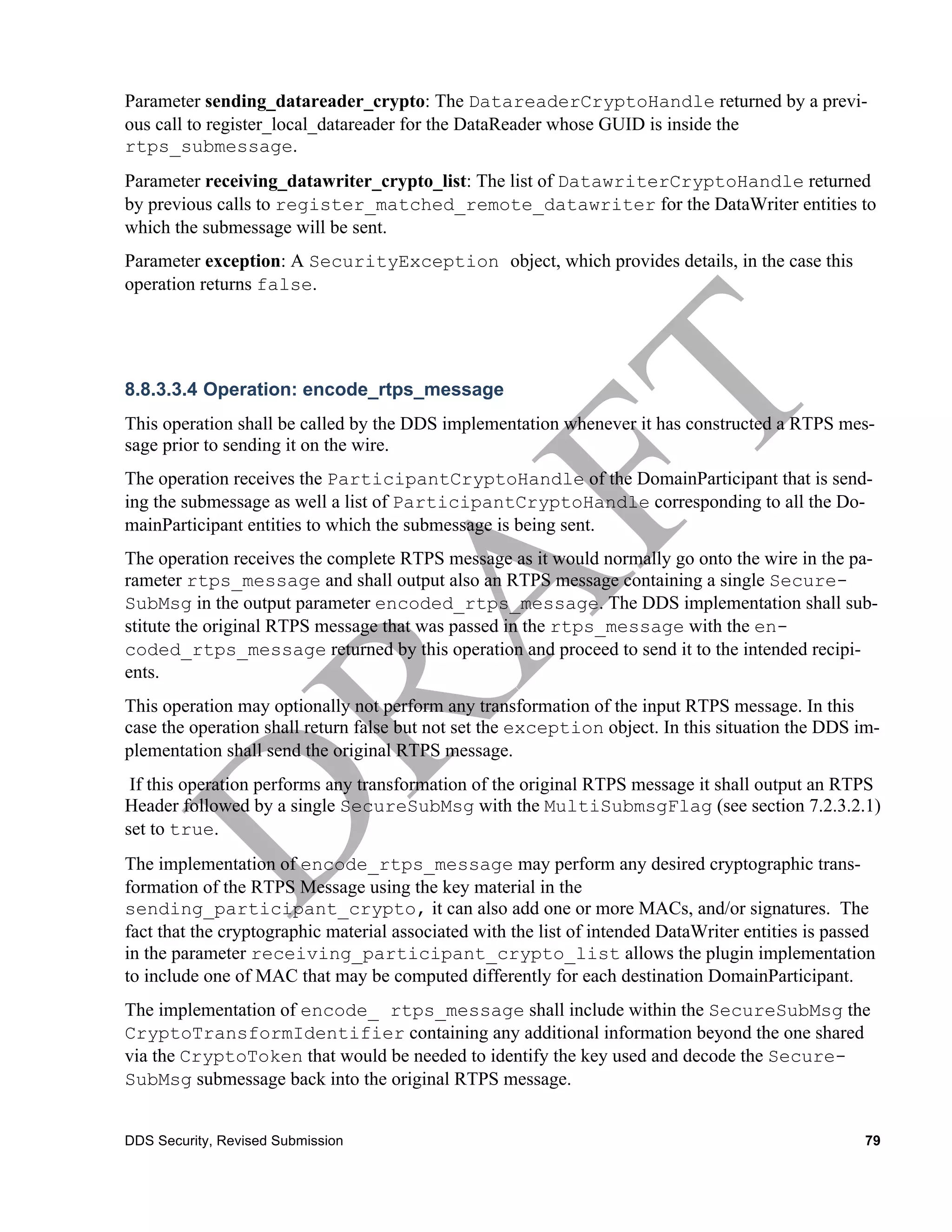 Parameter sending_datareader_crypto: The DatareaderCryptoHandle returned by a previ-
ous call to register_local_datareader for the DataReader whose GUID is inside the
rtps_submessage.
Parameter receiving_datawriter_crypto_list: The list of DatawriterCryptoHandle returned
by previous calls to register_matched_remote_datawriter for the DataWriter entities to
which the submessage will be sent.
Parameter exception: A SecurityException object, which provides details, in the case this
operation returns false.




8.8.3.3.4 Operation: encode_rtps_message
This operation shall be called by the DDS implementation whenever it has constructed a RTPS mes-
sage prior to sending it on the wire.
The operation receives the ParticipantCryptoHandle of the DomainParticipant that is send-
ing the submessage as well a list of ParticipantCryptoHandle corresponding to all the Do-
mainParticipant entities to which the submessage is being sent.
The operation receives the complete RTPS message as it would normally go onto the wire in the pa-
rameter rtps_message and shall output also an RTPS message containing a single Secure-
SubMsg in the output parameter encoded_rtps_message. The DDS implementation shall sub-
stitute the original RTPS message that was passed in the rtps_message with the en-
coded_rtps_message returned by this operation and proceed to send it to the intended recipi-
ents.
This operation may optionally not perform any transformation of the input RTPS message. In this
case the operation shall return false but not set the exception object. In this situation the DDS im-
plementation shall send the original RTPS message.
 If this operation performs any transformation of the original RTPS message it shall output an RTPS
Header followed by a single SecureSubMsg with the MultiSubmsgFlag (see section 7.2.3.2.1)
set to true.
The implementation of encode_rtps_message may perform any desired cryptographic trans-
formation of the RTPS Message using the key material in the
sending_participant_crypto, it can also add one or more MACs, and/or signatures. The
fact that the cryptographic material associated with the list of intended DataWriter entities is passed
in the parameter receiving_participant_crypto_list allows the plugin implementation
to include one of MAC that may be computed differently for each destination DomainParticipant.
The implementation of encode_ rtps_message shall include within the SecureSubMsg the
CryptoTransformIdentifier containing any additional information beyond the one shared
via the CryptoToken that would be needed to identify the key used and decode the Secure-
SubMsg submessage back into the original RTPS message.


DDS Security, Revised Submission                                                                     79
 