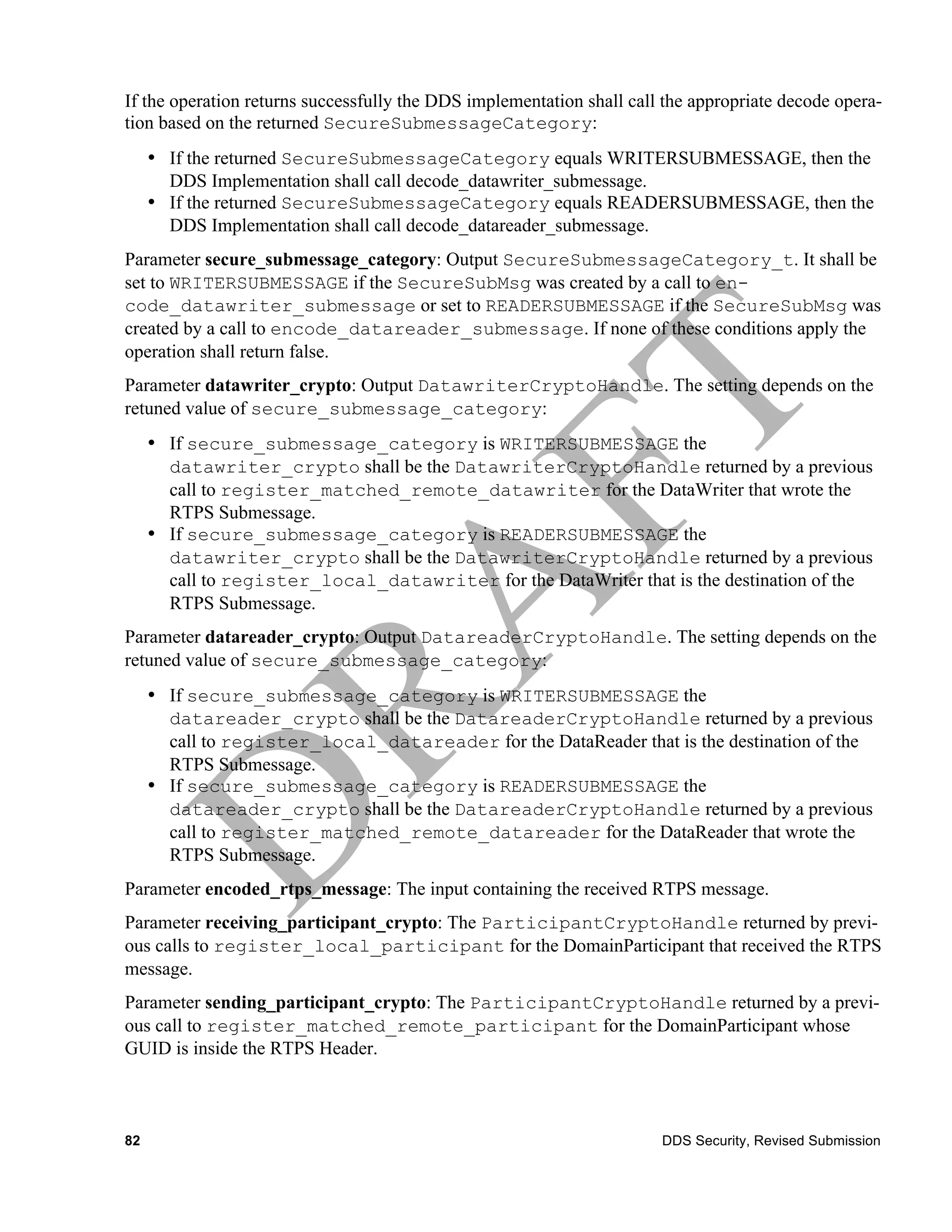 If the operation returns successfully the DDS implementation shall call the appropriate decode opera-
tion based on the returned SecureSubmessageCategory:
     • If the returned SecureSubmessageCategory equals WRITERSUBMESSAGE, then the
       DDS Implementation shall call decode_datawriter_submessage.
     • If the returned SecureSubmessageCategory equals READERSUBMESSAGE, then the
       DDS Implementation shall call decode_datareader_submessage.
Parameter secure_submessage_category: Output SecureSubmessageCategory_t. It shall be
set to WRITERSUBMESSAGE if the SecureSubMsg was created by a call to en-
code_datawriter_submessage or set to READERSUBMESSAGE if the SecureSubMsg was
created by a call to encode_datareader_submessage. If none of these conditions apply the
operation shall return false.
Parameter datawriter_crypto: Output DatawriterCryptoHandle. The setting depends on the
retuned value of secure_submessage_category:
     • If secure_submessage_category is WRITERSUBMESSAGE the
       datawriter_crypto shall be the DatawriterCryptoHandle returned by a previous
       call to register_matched_remote_datawriter for the DataWriter that wrote the
       RTPS Submessage.
     • If secure_submessage_category is READERSUBMESSAGE the
       datawriter_crypto shall be the DatawriterCryptoHandle returned by a previous
       call to register_local_datawriter for the DataWriter that is the destination of the
       RTPS Submessage.
Parameter datareader_crypto: Output DatareaderCryptoHandle. The setting depends on the
retuned value of secure_submessage_category:
     • If secure_submessage_category is WRITERSUBMESSAGE the
       datareader_crypto shall be the DatareaderCryptoHandle returned by a previous
       call to register_local_datareader for the DataReader that is the destination of the
       RTPS Submessage.
     • If secure_submessage_category is READERSUBMESSAGE the
       datareader_crypto shall be the DatareaderCryptoHandle returned by a previous
       call to register_matched_remote_datareader for the DataReader that wrote the
       RTPS Submessage.
Parameter encoded_rtps_message: The input containing the received RTPS message.
Parameter receiving_participant_crypto: The ParticipantCryptoHandle returned by previ-
ous calls to register_local_participant for the DomainParticipant that received the RTPS
message.
Parameter sending_participant_crypto: The ParticipantCryptoHandle returned by a previ-
ous call to register_matched_remote_participant for the DomainParticipant whose
GUID is inside the RTPS Header.



82                                                                     DDS Security, Revised Submission
 
