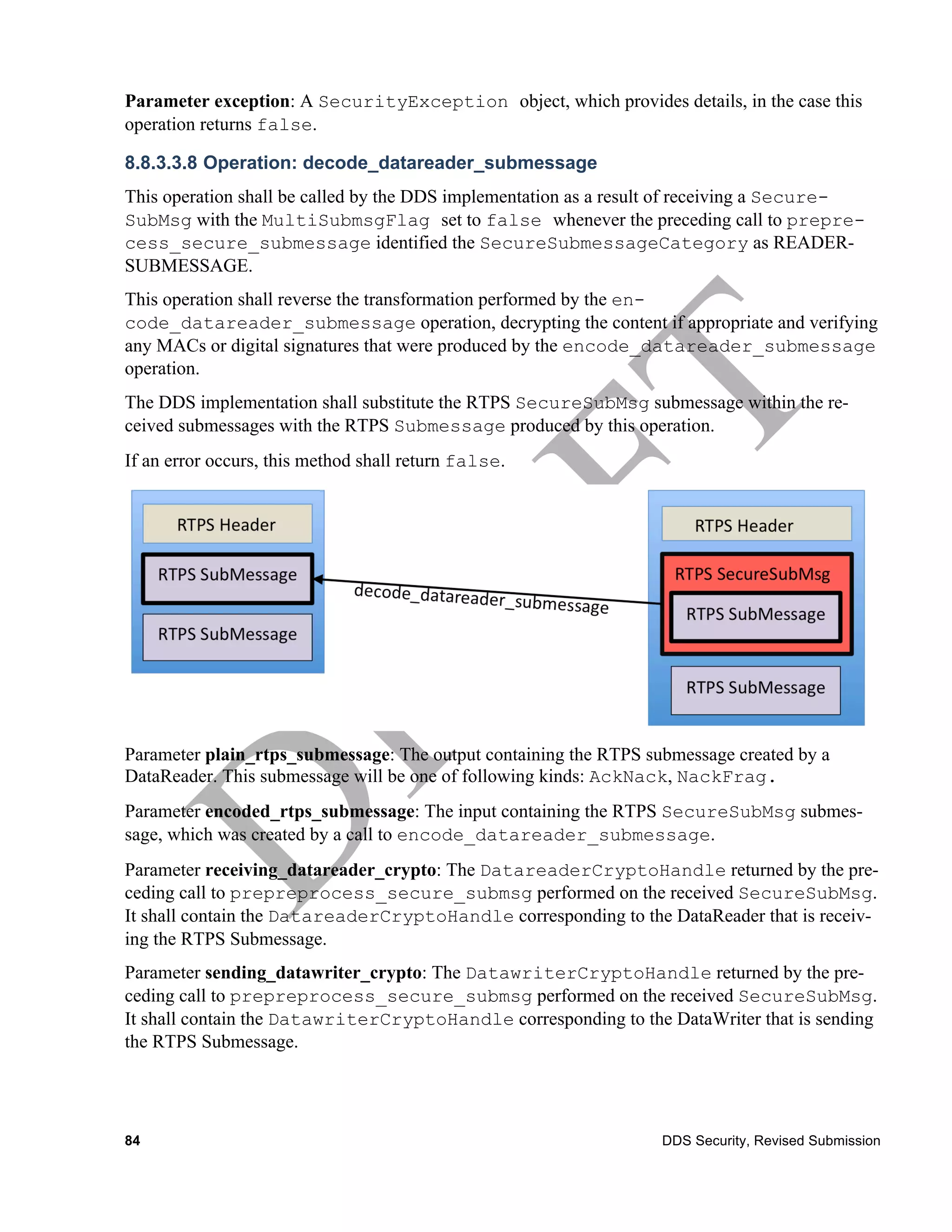 Parameter exception: A SecurityException object, which provides details, in the case this
operation returns false.

8.8.3.3.8 Operation: decode_datareader_submessage
This operation shall be called by the DDS implementation as a result of receiving a Secure-
SubMsg with the MultiSubmsgFlag set to false whenever the preceding call to prepre-
cess_secure_submessage identified the SecureSubmessageCategory as READER-
SUBMESSAGE.
This operation shall reverse the transformation performed by the en-
code_datareader_submessage operation, decrypting the content if appropriate and verifying
any MACs or digital signatures that were produced by the encode_datareader_submessage
operation.
The DDS implementation shall substitute the RTPS SecureSubMsg submessage within the re-
ceived submessages with the RTPS Submessage produced by this operation.
If an error occurs, this method shall return false.




Parameter plain_rtps_submessage: The output containing the RTPS submessage created by a
DataReader. This submessage will be one of following kinds: AckNack, NackFrag.
Parameter encoded_rtps_submessage: The input containing the RTPS SecureSubMsg submes-
sage, which was created by a call to encode_datareader_submessage.
Parameter receiving_datareader_crypto: The DatareaderCryptoHandle returned by the pre-
ceding call to prepreprocess_secure_submsg performed on the received SecureSubMsg.
It shall contain the DatareaderCryptoHandle corresponding to the DataReader that is receiv-
ing the RTPS Submessage.
Parameter sending_datawriter_crypto: The DatawriterCryptoHandle returned by the pre-
ceding call to prepreprocess_secure_submsg performed on the received SecureSubMsg.
It shall contain the DatawriterCryptoHandle corresponding to the DataWriter that is sending
the RTPS Submessage.




84                                                                DDS Security, Revised Submission
 