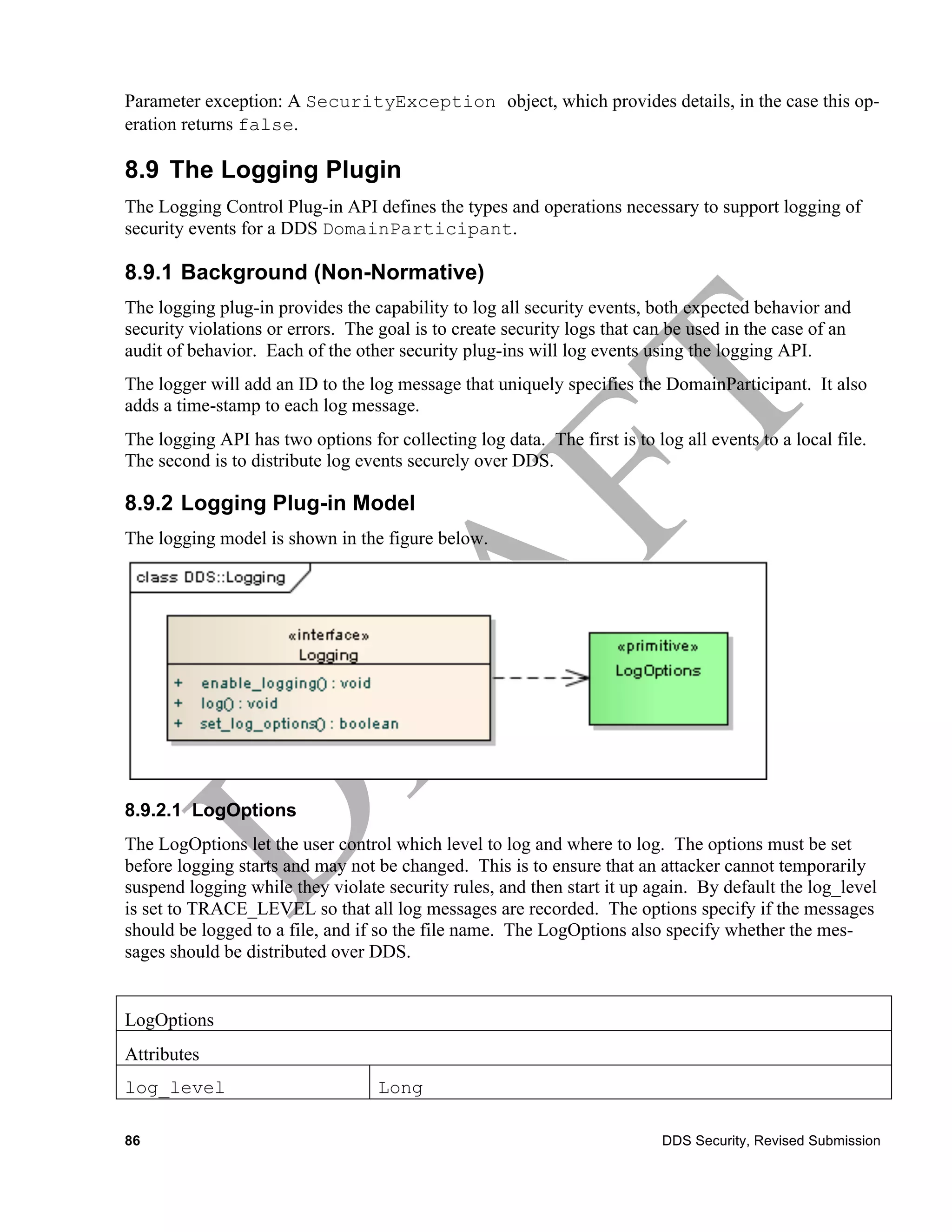 Parameter exception: A SecurityException object, which provides details, in the case this op-
eration returns false.

8.9 The Logging Plugin
The Logging Control Plug-in API defines the types and operations necessary to support logging of
security events for a DDS DomainParticipant.

8.9.1 Background (Non-Normative)
The logging plug-in provides the capability to log all security events, both expected behavior and
security violations or errors. The goal is to create security logs that can be used in the case of an
audit of behavior. Each of the other security plug-ins will log events using the logging API.
The logger will add an ID to the log message that uniquely specifies the DomainParticipant. It also
adds a time-stamp to each log message.
The logging API has two options for collecting log data. The first is to log all events to a local file.
The second is to distribute log events securely over DDS.

8.9.2 Logging Plug-in Model
The logging model is shown in the figure below.




8.9.2.1 LogOptions
The LogOptions let the user control which level to log and where to log. The options must be set
before logging starts and may not be changed. This is to ensure that an attacker cannot temporarily
suspend logging while they violate security rules, and then start it up again. By default the log_level
is set to TRACE_LEVEL so that all log messages are recorded. The options specify if the messages
should be logged to a file, and if so the file name. The LogOptions also specify whether the mes-
sages should be distributed over DDS.


LogOptions
Attributes
log_level                          Long

86                                                                         DDS Security, Revised Submission
 