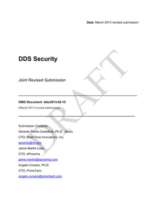 Date: March 2013 revised submission




DDS Security


Joint Revised Submission


____________________________________________________
OMG Document: dds/2013-02-15
(March 2013 revised submission)

________________________________________________

Submission Contacts:
Gerardo Pardo-Castellote, Ph.D. (lead)
CTO, Real-Time Innovations, Inc.
gerardo@rti.com
Jaime Martin-Losa
CTO, eProsima.
jaime.martin@eprosima.com
Angelo Corsaro, Ph.D.
CTO, PrimsTech.
angelo.corsaro@prismtech.com
 