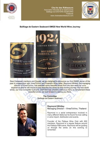 Bailliage de Eastern Seaboard OMGD New World Wine Journey
Dear Esteemed members and Guests, we are delighted to announce our first OMGD dinner of the
year in collaboration with VinesToVino and Poseidon Wine cellar, Raymond Whitley, the managing
director of VinesToVino, has selected some beautiful wines from the new world for us to
experience and he will introduce and describe the wines for this exciting journey into new world
wines, our Vice Conseiller Culinaire, Chef Bart has created a delicious menu to complement these
beautiful wines, we look forward to seeing you there.
The Committee
Bailliage de Eastern Seaboard
Chaî
ne des Rôtisseurs
Association Mondial de la Gastronomie
Bailliage de EASTERN SEABOARD
Thailande
www.chainedesrotisseurs.com
Raymond Whitley
Managing Director – VinesToVino, Thailand
Raymond is a serial entrepreneur involved in
many different fields but he found his true calling
in wine import, distribution and events.
Founder of the Pattaya Wine Club with 600
members, Raymond is a regular feature around
the Pattaya F&B scene, Raymond will be guiding
us through the wines on this evening to
remember.
 