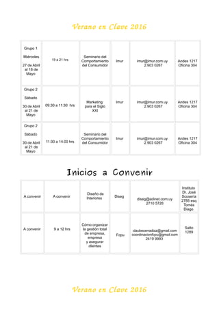 Verano en Clave 2016
Grupo 1
Miércoles
27 de Abril
al 18 de
Mayo
19 a 21 hrs
Seminario del
Comportamiento
del Consumidor
Imur imur@imur.com.uy
2.903 0267
Andes 1217
Oficina 304
Grupo 2
Sábado
30 de Abril
al 21 de
Mayo
09:30 a 11:30 hrs
Marketing
para el Siglo
XXI
Imur imur@imur.com.uy
2.903 0267
Andes 1217
Oficina 304
Grupo 2
Sábado
30 de Abril
al 21 de
Mayo
11:30 a 14:00 hrs
Seminario del
Comportamiento
del Consumidor
Imur imur@imur.com.uy
2.903 0267
Andes 1217
Oficina 304
Inicios a Convenir
A convenir A convenir
Diseño de
Interiores Diseg
diseg@adinet.com.uy
2710 5726
Instituto
Dr. José
Scosería
2785 esq
Tomás
Diago
A convenir 9 a 12 hrs
Cómo organizar
la gestión total
de empresa,
empresa
y asegurar
clientes
Fcpu
claubecerradiaz@gmail.com
coordinacionfcpu@gmail.com
2419 9993
Salto
1289
Verano en Clave 2016
 