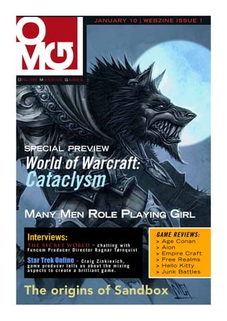 ja n ua ry 1 0 | W e b z i n e is s u e 1




onlinE MAssivE gAMEs




 special preview

 world of warcraft:
 Cataclysm
 Many Men role playing girl
                                                                             game Reviews:
  Interviews:                                                                >   Age Conan
  The SecreT World – chatting with                                           >   Aion
  F u n c o m P r o d u c e r D i r e c t o r R a g n a r Tø r n q u i s t
                                                                             >   Empire Craft
  Star Trek Online   – Craig Zinkievich,                                     >   Free Realms
  game producer tells us about the mixing                                    >   Hello Kitty
  aspects to create a brilliant game.                                        >   Junk Battles



 The origins of Sandbox
 