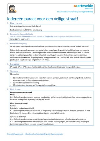 Arteveldehogeschool – Educatieve bacheloropleiding voor lager onderwijs
Iedereen paraat voor een veilige straat!
1. Plaats - adres
Sint-Janscollege Basisschool Oude Bareel
Beelbroekstraat 33, 9040 Sint-amandsberg
2. Geolocatie / geolokalisatie
Geef de correcte coördinaten! Exact te bepalen via GoogleMaps (instructiefilmpje te bekijken via Canvas).
51°04’24.7”N 3°46’53.7”E
3. Korte omschrijving
De leerlingen maken een leerwandeling in de schoolomgeving. Hierbij staat het thema ‘verkeer’ centraal.
Tijdens de leerwandeling worden een aantal zaken aangehaald. Er wordt herhaald hoe je op een correcte
manier de straat oversteekt. De leerlingen leren enkele verkeersborden en verkeersregels aan. Ze kunnen
aangeven wat een gevaarlijke verkeerssituatie is en uitleggen waarom. De leerlingen kunnen een route
aanduiden op een kaart en de gevolgde weg uitleggen aan elkaar. Ze staan ook eens stil hoe mensen op een
positieve en negatieve wijze omgaan met het milieu.
4. Doelgroep
3de
graad: 5de
en 6de
leerjaar. Het kan ook eventueel ook geschikt zijn voor een vierde leerjaar.
5. Tijdsduur
50 minuten
- 10 minuten oriëntatiefase waarin afspraken worden gemaakt, de bundels worden uitgedeeld, materiaal
wordt genomen en fluohesje wordt aangedaan.
- 30 minuten voor de leerwandeling.
- 10 minuten voor de naverwerking van de leerwandeling.
6. Eindtermen
Wetenschappen en techniek
Milieu
1.24 De leerlingen kunnen met concrete voorbeelden uit hun omgeving illustreren hoe mensen op positieve,
maar ook op negatieve wijze omgaan met het milieu.
Mens en maatschappij
Ruimte
Oriëntatie- en kaartvaardigheid
4.1 De leerlingen kunnen aan elkaar een te volgen weg tussen twee plaatsen in de eigen gemeente of stad
beschrijven. Ze kunnen deze reisweg ook aanduiden op een plattegrond.
Verkeer en mobiliteit
4.14 De leerlingen kunnen de gevaarlijke verkeerssituaties in de ruimere schoolomgeving lokaliseren.
4.15 De leerlingen kennen de verkeersregels voor fietsers en voetgangers, om zich zelfstandig en veilig te
kunnen verplaatsen langs een voor hen vertrouwde route.
 