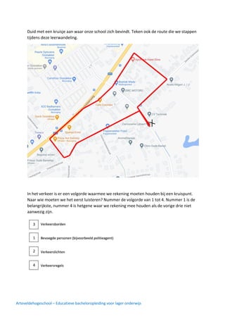 Arteveldehogeschool – Educatieve bacheloropleiding voor lager onderwijs
Duid met een kruisje aan waar onze school zich bevindt. Teken ook de route die we stappen
tijdens deze leerwandeling.
In het verkeer is er een volgorde waarmee we rekening moeten houden bij een kruispunt.
Naar wie moeten we het eerst luisteren? Nummer de volgorde van 1 tot 4. Nummer 1 is de
belangrijkste, nummer 4 is hetgene waar we rekening mee houden als de vorige drie niet
aanwezig zijn.
1
2
3
4
 