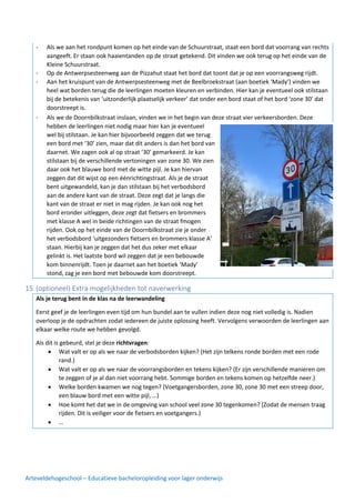 Arteveldehogeschool – Educatieve bacheloropleiding voor lager onderwijs
- Als we aan het rondpunt komen op het einde van de Schuurstraat, staat een bord dat voorrang van rechts
aangeeft. Er staan ook haaientanden op de straat getekend. Dit vinden we ook terug op het einde van de
Kleine Schuurstraat.
- Op de Antwerpsesteenweg aan de Pizzahut staat het bord dat toont dat je op een voorrangsweg rijdt.
- Aan het kruispunt van de Antwerpsesteenweg met de Beelbroekstraat (aan boetiek ‘Mady’) vinden we
heel wat borden terug die de leerlingen moeten kleuren en verbinden. Hier kan je eventueel ook stilstaan
bij de betekenis van ‘uitzonderlijk plaatselijk verkeer’ dat onder een bord staat of het bord ‘zone 30’ dat
doorstreept is.
- Als we de Doornbilkstraat inslaan, vinden we in het begin van deze straat vier verkeersborden. Deze
hebben de leerlingen niet nodig maar hier kan je eventueel
wel bij stilstaan. Je kan hier bijvoorbeeld zeggen dat we terug
een bord met ‘30’ zien, maar dat dit anders is dan het bord van
daarnet. We zagen ook al op straat ‘30’ gemarkeerd. Je kan
stilstaan bij de verschillende vertoningen van zone 30. We zien
daar ook het blauwe bord met de witte pijl. Je kan hiervan
zeggen dat dit wijst op een éénrichtingstraat. Als je de straat
bent uitgewandeld, kan je dan stilstaan bij het verbodsbord
aan de andere kant van de straat. Deze zegt dat je langs die
kant van de straat er niet in mag rijden. Je kan ook nog het
bord eronder uitleggen, deze zegt dat fietsers en brommers
met klasse A wel in beide richtingen van de straat fmogen
rijden. Ook op het einde van de Doornbilkstraat zie je onder
het verbodsbord ‘uitgezonders fietsers en brommers klasse A’
staan. Hierbij kan je zeggen dat het dus zeker met elkaar
gelinkt is. Het laatste bord wil zeggen dat je een bebouwde
kom binnenrijdt. Toen je daarnet aan het boetiek ‘Mady’
stond, zag je een bord met bebouwde kom doorstreept.
15.(optioneel) Extra mogelijkheden tot naverwerking
Als je terug bent in de klas na de leerwandeling
Eerst geef je de leerlingen even tijd om hun bundel aan te vullen indien deze nog niet volledig is. Nadien
overloop je de opdrachten zodat iedereen de juiste oplossing heeft. Vervolgens verwoorden de leerlingen aan
elkaar welke route we hebben gevolgd.
Als dit is gebeurd, stel je deze richtvragen:
• Wat valt er op als we naar de verbodsborden kijken? (Het zijn telkens ronde borden met een rode
rand.)
• Wat valt er op als we naar de voorrangsborden en tekens kijken? (Er zijn verschillende manieren om
te zeggen of je al dan niet voorrang hebt. Sommige borden en tekens komen op hetzelfde neer.)
• Welke borden kwamen we nog tegen? (Voetgangersborden, zone 30, zone 30 met een streep door,
een blauw bord met een witte pijl, …)
• Hoe komt het dat we in de omgeving van school veel zone 30 tegenkomen? (Zodat de mensen traag
rijden. Dit is veiliger voor de fietsers en voetgangers.)
• …
 