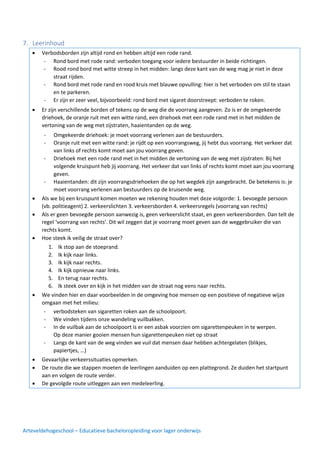 Arteveldehogeschool – Educatieve bacheloropleiding voor lager onderwijs
7. Leerinhoud
• Verbodsborden zijn altijd rond en hebben altijd een rode rand.
•
•
•
•
•
•
• Er zijn verschillende borden of tekens op de weg die de voorrang aangeven. Zo is er de omgekeerde
driehoek, de oranje ruit met een witte rand, een driehoek met een rode rand met in het midden de
vertoning van de weg met zijstraten, haaientanden op de weg.
•
•
•
•
•
•
•
•
• Als we bij een kruispunt komen moeten we rekening houden met deze volgorde: 1. bevoegde persoon
(vb. politieagent) 2. verkeerslichten 3. verkeersborden 4. verkeersregels (voorrang van rechts)
• Als er geen bevoegde persoon aanwezig is, geen verkeerslicht staat, en geen verkeersborden. Dan telt de
regel ‘voorrang van rechts’. Dit wil zeggen dat je voorrang moet geven aan de weggebruiker die van
rechts komt.
• Hoe steek ik veilig de straat over?
•
•
•
•
•
•
• We vinden hier en daar voorbeelden in de omgeving hoe mensen op een positieve of negatieve wijze
omgaan met het milieu:
•
•
•
•
•
•
• Gevaarlijke verkeerssituaties opmerken.
• De route die we stappen moeten de leerlingen aanduiden op een plattegrond. Ze duiden het startpunt
aan en volgen de route verder.
• De gevolgde route uitleggen aan een medeleerling.
- Rond bord met rode rand: verboden toegang voor iedere bestuurder in beide richtingen.
- Rood rond bord met witte streep in het midden: langs deze kant van de weg mag je niet in deze
straat rijden.
- Rond bord met rode rand en rood kruis met blauwe opvulling: hier is het verboden om stil te staan
en te parkeren.
- Er zijn er zeer veel, bijvoorbeeld: rond bord met sigaret doorstreept: verboden te roken.
- Omgekeerde driehoek: je moet voorrang verlenen aan de bestuurders.
- Oranje ruit met een witte rand: je rijdt op een voorrangsweg, jij hebt dus voorrang. Het verkeer dat
van links of rechts komt moet aan jou voorrang geven.
- Driehoek met een rode rand met in het midden de vertoning van de weg met zijstraten: Bij het
volgende kruispunt heb jij voorrang. Het verkeer dat van links of rechts komt moet aan jou voorrang
geven.
- Haaientanden: dit zijn voorrangsdriehoeken die op het wegdek zijn aangebracht. De betekenis is: je
moet voorrang verlenen aan bestuurders op de kruisende weg.
1. Ik stop aan de stoeprand.
2. Ik kijk naar links.
3. Ik kijk naar rechts.
4. Ik kijk opnieuw naar links.
5. En terug naar rechts.
6. Ik steek over en kijk in het midden van de straat nog eens naar rechts.
- verbodsteken van sigaretten roken aan de schoolpoort.
- We vinden tijdens onze wandeling vuilbakken.
- In de vuilbak aan de schoolpoort is er een asbak voorzien om sigarettenpeuken in te werpen.
Op deze manier gooien mensen hun sigarettenpeuken niet op straat
- Langs de kant van de weg vinden we vuil dat mensen daar hebben achtergelaten (blikjes,
papiertjes, …)
 