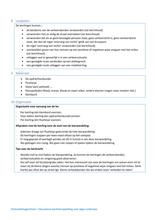 Arteveldehogeschool – Educatieve bacheloropleiding voor lager onderwijs
8. Lesdoelen
De leerlingen kunnen…
9. Materiaal
10.Organisatie
Organisatie voor aanvang van de les
- Per leerling één klembord voorzien.
- Voor iedere leerling één opdrachtenbundel printen.
- Per leerling één fluohesje voorzien.
Afspraken met de leerling voor de start van de leerwandeling:
- Iedereen draagt zijn fluohesje gedurende de hele leerwandeling.
- De leerlingen stappen per twee naast elkaar op het voetpad.
- Er mag gepraat of overlegd worden als dit in functie is van deze leerwandeling.
- We gedragen ons rustig. We gaan niet roepen of spelen tijdens de leerwandeling.
Tips voor de leerkracht
- Wandel niet te snel tijdens de leerwandeling. Zo kunnen de leerlingen de verkeersborden,
verkeerssituaties en omgeving goed observeren.
- Sta zelf even stil bij belangrijke zaken. Het kan interessant zijn voor de leerlingen om samen even stil te
staan bij de kleine dingen waarbij mensen op positieve of negatieve wijze omgaan met het milieu. Denk
hierbij aan afval die op straat ligt. Kleine verbodsborden die we vinden zoals ‘verboden te roken’.
• de betekenis van de verkeersborden verwoorden (zie leerinhoud).
• verwoorden hoe ze veilig de straat oversteken (zie leerinhoud).
• verwoorden dat als er geen bevoegde persoon staat, geen verkeerslicht is, geen verkeersbord
staat, dat dan de regel ‘voorrang van rechts’ geldt aan een kruispunt.
• de regel ‘voorrang van rechts’ verwoorden (zie leerinhoud).
• voorbeelden geven van hoe mensen op een positieve of negatieve wijze omgaan met het milieu
(zie leerinhoud).
• uitleggen wat er gevaarlijk is in een verkeerssituatie.
• een gevolgde route aanduiden op een plattegrond.
• een gevolgde route uitleggen aan een medeleerling.
• De opdrachtenbundel
• Fluohesje
• Stylo/ pen/ potlood/ …
• Kleurpotloden (Rood, oranje, blauw en zwart zeker, andere kleuren mogen maar moeten niet.)
• Klembord
 