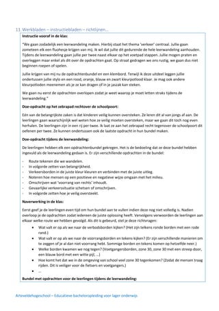 Arteveldehogeschool – Educatieve bacheloropleiding voor lager onderwijs
11.Werkbladen – instructiebladen – richtlijnen…
Instructie vooraf in de klas:
“We gaan zodadelijk een leerwandeling maken. Hierbij staat het thema ‘verkeer’ centraal. Jullie gaan
zometeen elk een fluohesje krijgen van mij. Ik wil dat jullie dit gedurende de hele leerwandeling aanhouden.
Tijdens de leerwandeling gaan jullie per twee naast elkaar op het voetpad stappen. Jullie mogen praten en
overleggen maar enkel als dit over de opdrachten gaat. Op straat gedragen we ons rustig, we gaan dus niet
beginnen roepen of spelen.
Jullie krijgen van mij nu de opdrachtenbundel en een klembord. Terwijl ik deze uitdeel leggen jullie
ondertussen jullie stylo en een rood, oranje, blauw en zwart kleurpotlood klaar. Je mag ook andere
kleurpotloden meenemen als je ze kan dragen of in je jaszak kan steken.
We gaan nu eerst de opdrachten overlopen zodat je weet waarop je moet letten straks tijdens de
leerwandeling.”
Doe-opdracht op het zebrapad rechtover de schoolpoort:
Eén van de belangrijkste zaken is dat kinderen veilig kunnen oversteken. Ze leren dit al van jongs af aan. De
leerlingen gaan waarschijnlijk wel weten hoe ze veilig moeten oversteken, maar we gaan dit toch nog even
herhalen. De leerlingen zijn in een rij per twee. Ik laat ze aan het zebrapad recht tegenover de schoolpoort dit
oefenen per twee. Ze kunnen ondertussen ook de laatste opdracht in hun bundel maken.
Doe-opdracht tijdens de leerwandeling:
De leerlingen hebben elk een opdrachtenbundel gekregen. Het is de bedoeling dat ze deze bundel hebben
ingevuld als de leerwandeling gedaan is. Er zijn verschillende opdrachten in de bundel:
- Route tekenen die we wandelen.
- In volgorde zetten van belangrijkheid.
- Verkeersborden in de juiste kleur kleuren en verbinden met de juiste uitleg.
- Noteren hoe mensen op een positieve en negatieve wijze omgaan met het milieu.
- Omschrijven wat ‘voorrang van rechts’ inhoudt.
- Gevaarlijke verkeerssituatie schetsen of omschrijven.
- In volgorde zetten hoe je veilig oversteekt.
Naverwerking in de klas:
Eerst geef je de leerlingen even tijd om hun bundel aan te vullen indien deze nog niet volledig is. Nadien
overloop je de opdrachten zodat iedereen de juiste oplossing heeft. Vervolgens verwoorden de leerlingen aan
elkaar welke route we hebben gevolgd. Als dit is gebeurd, stel je deze richtvragen:
Bundel met opdrachten voor de leerlingen tijdens de leerwandeling:
• Wat valt er op als we naar de verbodsborden kijken? (Het zijn telkens ronde borden met een rode
rand.)
• Wat valt er op als we naar de voorrangsborden en tekens kijken? (Er zijn verschillende manieren om
te zeggen of je al dan niet voorrang hebt. Sommige borden en tekens komen op hetzelfde neer.)
• Welke borden kwamen we nog tegen? (Voetgangersborden, zone 30, zone 30 met een streep door,
een blauw bord met een witte pijl, …)
• Hoe komt het dat we in de omgeving van school veel zone 30 tegenkomen? (Zodat de mensen traag
rijden. Dit is veiliger voor de fietsers en voetgangers.)
• …
 