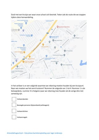 Arteveldehogeschool – Educatieve bacheloropleiding voor lager onderwijs
Duid met een kruisje aan waar onze school zich bevindt. Teken ook de route die we stappen
tijdens deze leerwandeling.
In het verkeer is er een volgorde waarmee we rekening moeten houden bij een kruispunt.
Naar wie moeten we het eerst luisteren? Nummer de volgorde van 1 tot 4. Nummer 1 is de
belangrijkste, nummer 4 is hetgene waar we rekening mee houden als de vorige drie niet
aanwezig zijn.
 