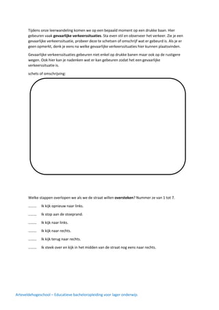 Arteveldehogeschool – Educatieve bacheloropleiding voor lager onderwijs
Tijdens onze leerwandeling komen we op een bepaald moment op een drukke baan. Hier
gebeuren vaak gevaarlijke verkeerssituaties. Sta even stil en observeer het verkeer. Zie je een
gevaarlijke verkeerssituatie, probeer deze te schetsen of omschrijf wat er gebeurd is. Als je er
geen opmerkt, denk je eens na welke gevaarlijke verkeerssituaties hier kunnen plaatsvinden.
Gevaarlijke verkeerssituaties gebeuren niet enkel op drukke banen maar ook op de rustigere
wegen. Ook hier kan je nadenken wat er kan gebeuren zodat het een gevaarlijke
verkeerssituatie is.
schets of omschrijving:
Welke stappen overlopen we als we de straat willen oversteken? Nummer ze van 1 tot 7.
……… Ik kijk opnieuw naar links.
……… Ik stop aan de stoeprand.
……… Ik kijk naar links.
……… Ik kijk naar rechts.
……… Ik kijk terug naar rechts.
……… Ik steek over en kijk in het midden van de straat nog eens naar rechts.
 