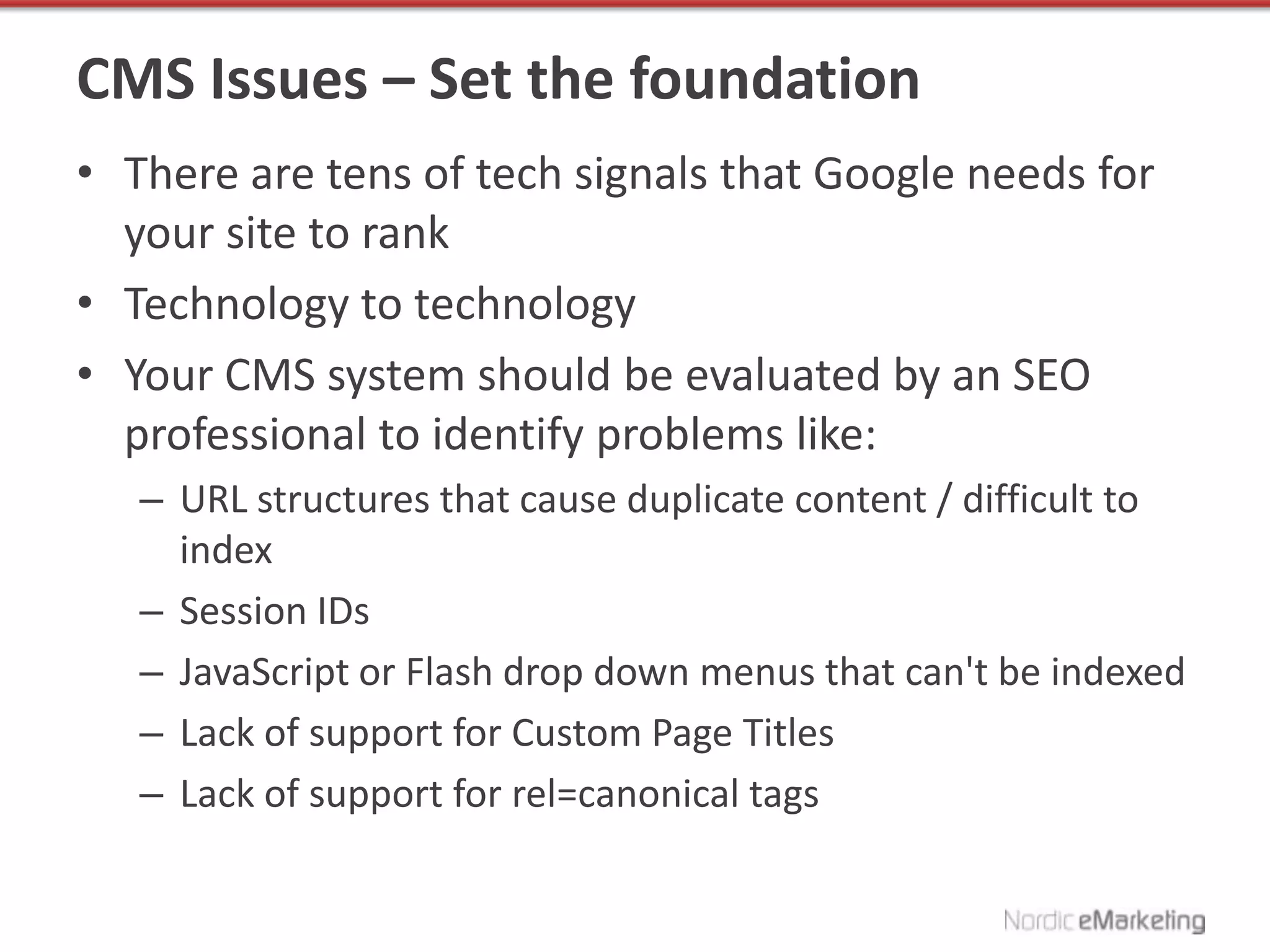 CMS Issues – Set the foundation
• There are tens of tech signals that Google needs for
  your site to rank
• Technology to technology
• Your CMS system should be evaluated by an SEO
  professional to identify problems like:
   – URL structures that cause duplicate content / difficult to
     index
   – Session IDs
   – JavaScript or Flash drop down menus that can't be indexed
   – Lack of support for Custom Page Titles
   – Lack of support for rel=canonical tags
 