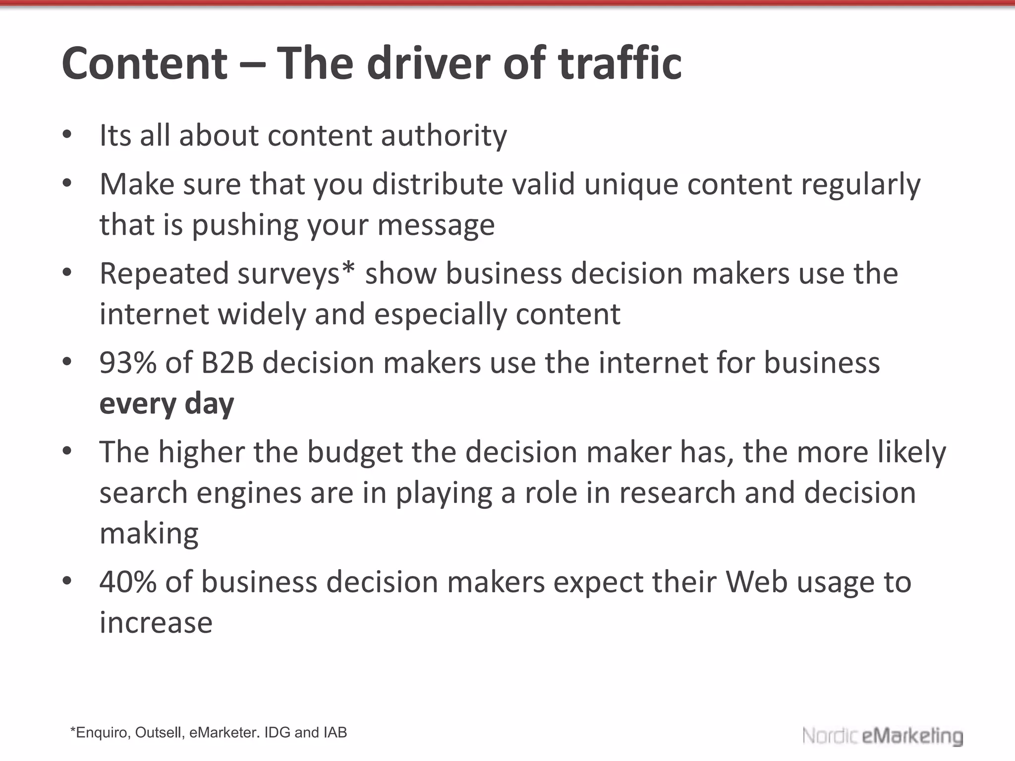 Content – The driver of traffic
• Its all about content authority
• Make sure that you distribute valid unique content regularly
  that is pushing your message
• Repeated surveys* show business decision makers use the
  internet widely and especially content
• 93% of B2B decision makers use the internet for business
  every day
• The higher the budget the decision maker has, the more likely
  search engines are in playing a role in research and decision
  making
• 40% of business decision makers expect their Web usage to
  increase


*Enquiro, Outsell, eMarketer. IDG and IAB
 