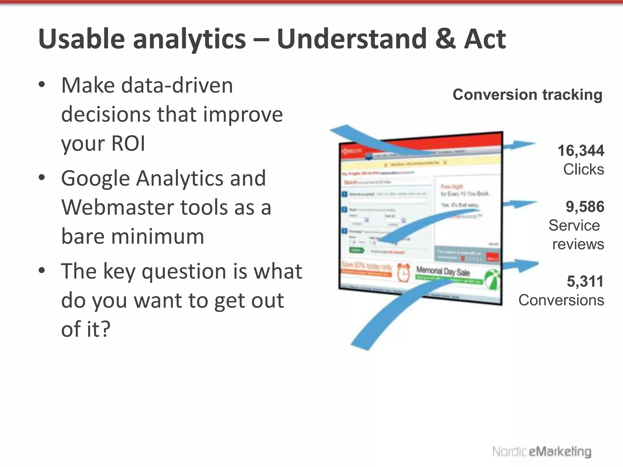 Usable analytics – Understand & Act
• Make data-driven            Conversion tracking
  decisions that improve
  your ROI                                 16,344
                                            Clicks
• Google Analytics and
  Webmaster tools as a                      9,586
                                          Service
  bare minimum                            reviews
• The key question is what                  5,311
  do you want to get out              Conversions

  of it?
 