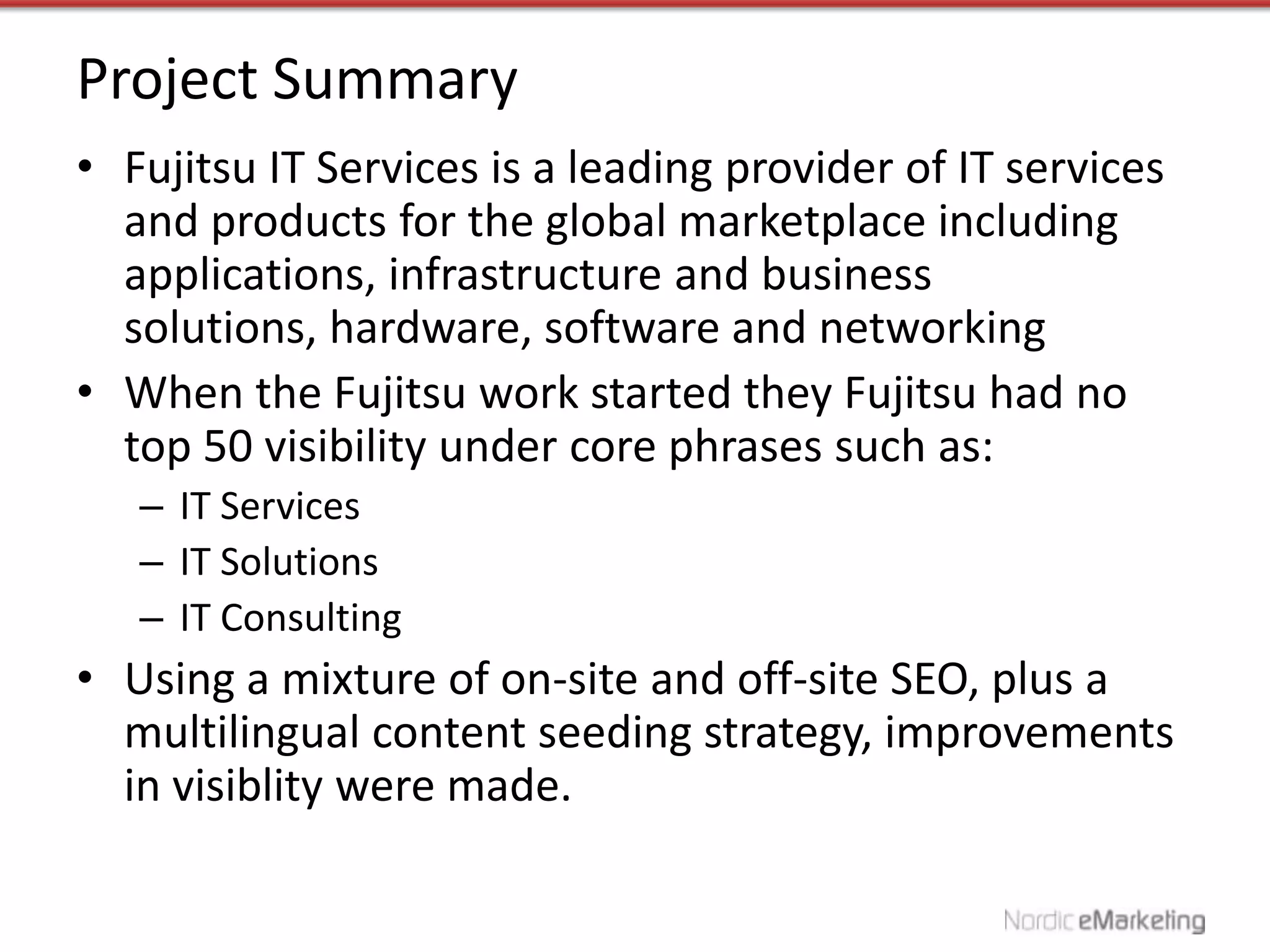 Project Summary
• Fujitsu IT Services is a leading provider of IT services
  and products for the global marketplace including
  applications, infrastructure and business
  solutions, hardware, software and networking
• When the Fujitsu work started they Fujitsu had no
  top 50 visibility under core phrases such as:
   – IT Services
   – IT Solutions
   – IT Consulting
• Using a mixture of on-site and off-site SEO, plus a
  multilingual content seeding strategy, improvements
  in visiblity were made.
 