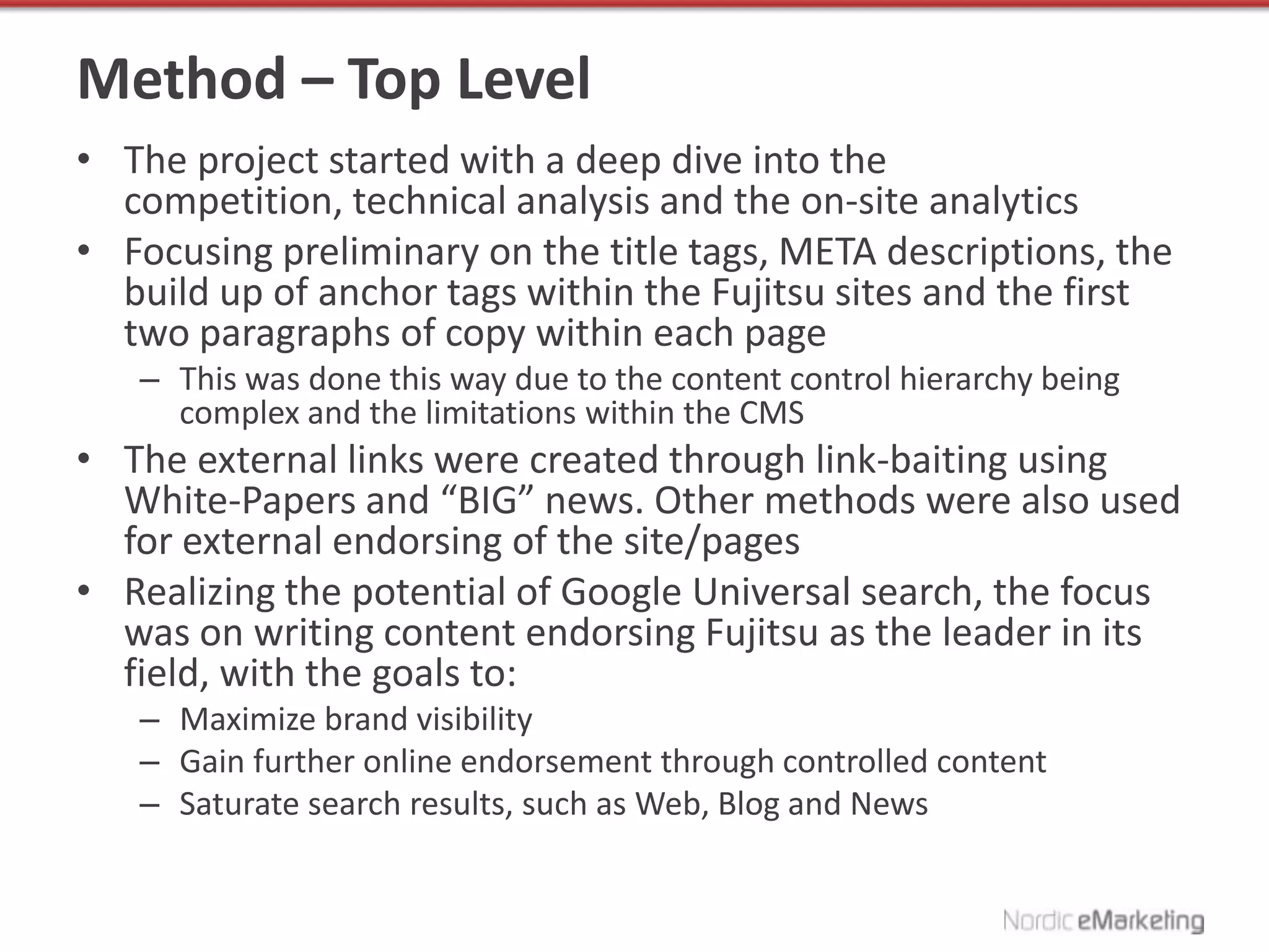 Method – Top Level
• The project started with a deep dive into the
  competition, technical analysis and the on-site analytics
• Focusing preliminary on the title tags, META descriptions, the
  build up of anchor tags within the Fujitsu sites and the first
  two paragraphs of copy within each page
   – This was done this way due to the content control hierarchy being
     complex and the limitations within the CMS
• The external links were created through link-baiting using
  White-Papers and “BIG” news. Other methods were also used
  for external endorsing of the site/pages
• Realizing the potential of Google Universal search, the focus
  was on writing content endorsing Fujitsu as the leader in its
  field, with the goals to:
   – Maximize brand visibility
   – Gain further online endorsement through controlled content
   – Saturate search results, such as Web, Blog and News
 
