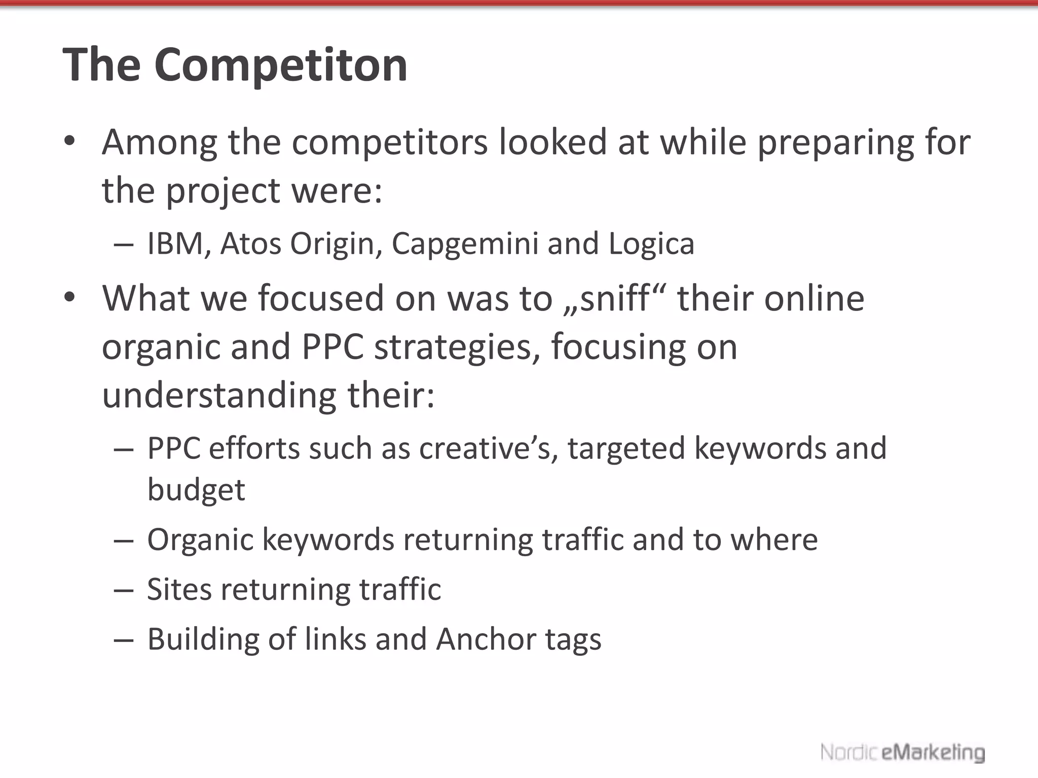The Competiton
• Among the competitors looked at while preparing for
  the project were:
   – IBM, Atos Origin, Capgemini and Logica
• What we focused on was to „sniff“ their online
  organic and PPC strategies, focusing on
  understanding their:
   – PPC efforts such as creative’s, targeted keywords and
     budget
   – Organic keywords returning traffic and to where
   – Sites returning traffic
   – Building of links and Anchor tags
 