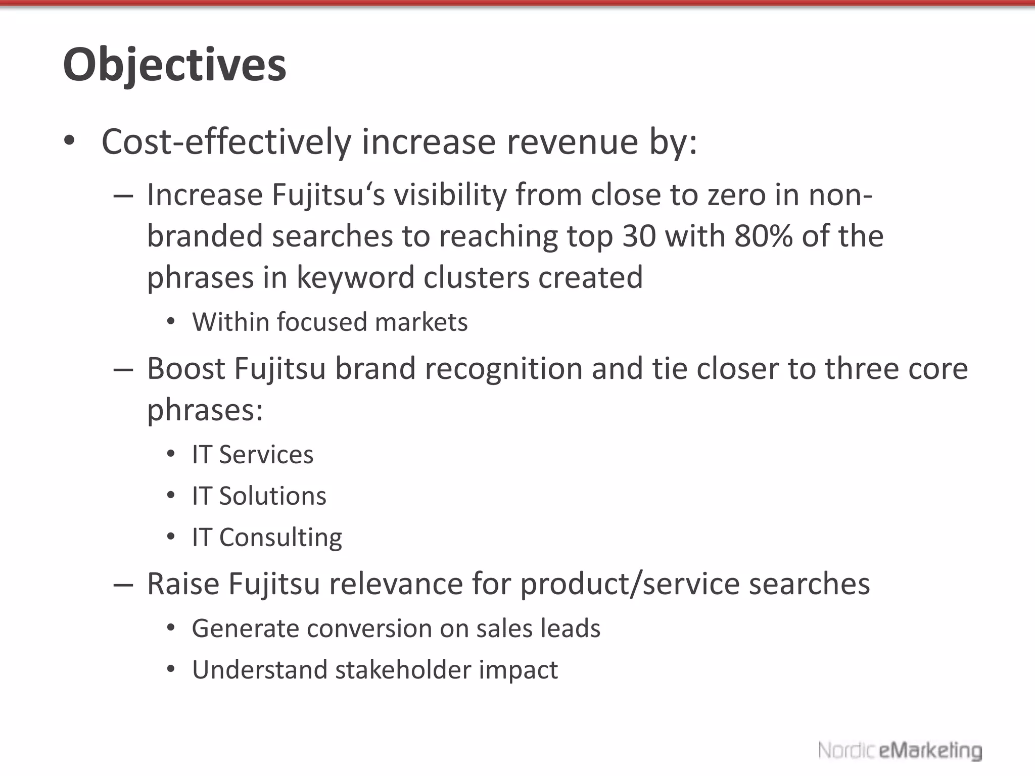 Objectives
• Cost-effectively increase revenue by:
   – Increase Fujitsu‘s visibility from close to zero in non-
     branded searches to reaching top 30 with 80% of the
     phrases in keyword clusters created
      • Within focused markets
   – Boost Fujitsu brand recognition and tie closer to three core
     phrases:
      • IT Services
      • IT Solutions
      • IT Consulting
   – Raise Fujitsu relevance for product/service searches
      • Generate conversion on sales leads
      • Understand stakeholder impact
 