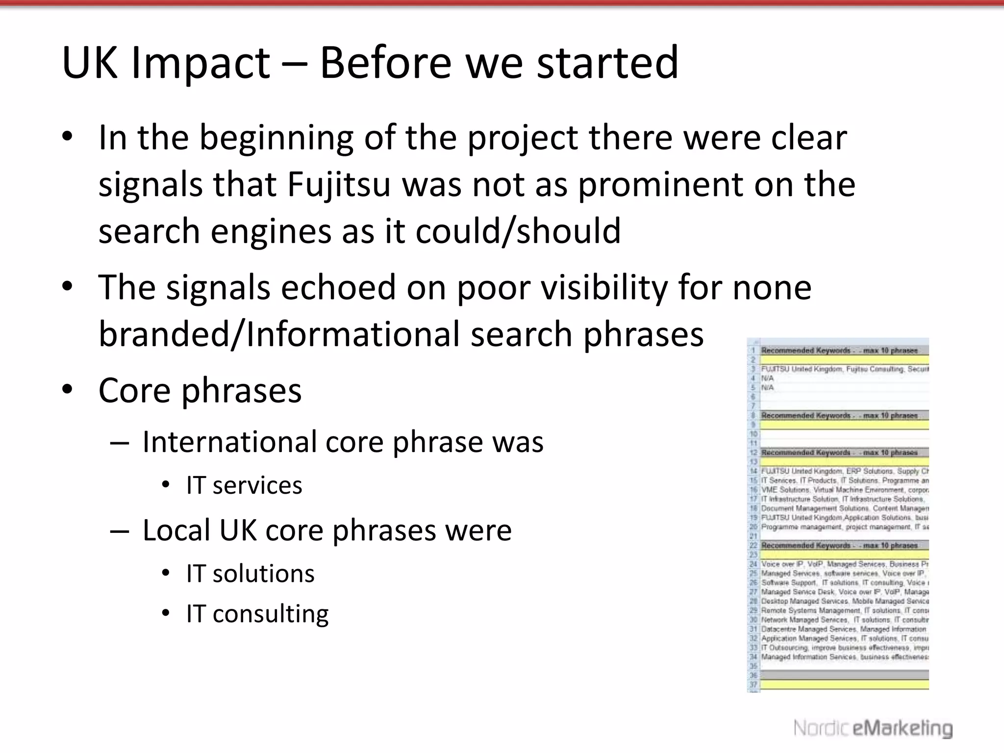 UK Impact – Before we started
• In the beginning of the project there were clear
  signals that Fujitsu was not as prominent on the
  search engines as it could/should
• The signals echoed on poor visibility for none
  branded/Informational search phrases
• Core phrases
   – International core phrase was
      • IT services
   – Local UK core phrases were
      • IT solutions
      • IT consulting
 