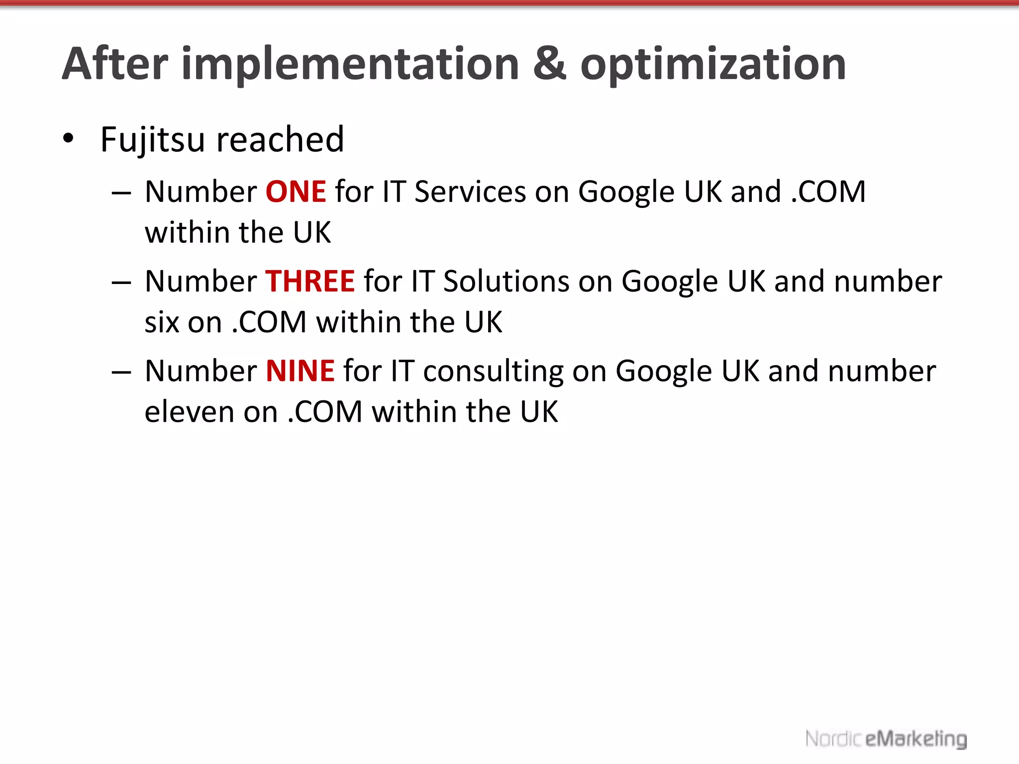 After implementation & optimization
• Fujitsu reached
   – Number ONE for IT Services on Google UK and .COM
     within the UK
   – Number THREE for IT Solutions on Google UK and number
     six on .COM within the UK
   – Number NINE for IT consulting on Google UK and number
     eleven on .COM within the UK
 