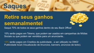 Retire seus ganhos
semanalmente!
Saque 70% de todos os seus ganhos dentro de seu Back Office!
15% serão pagos em Tokens, que podem ser usados em campanhas de Mídias
Sociais ou que podem ser vendidos para um anunciante..
15% serão pagos em Creditos de publicidade , a ser utilizado na OMG!
Publicidade local (Visualizacão de Anuncios, banners, anúncios de texto).
Saques
 