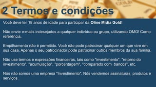 Você deve ter 18 anos de idade para participar da Oline Mídia Gold!
Não envie e-mails indesejados a qualquer indivíduo ou grupo, utilizando OMG! Como
referência.
Empilhamento não é permitido. Você não pode patrocinar qualquer um que vive em
sua casa. Apenas o seu patrocinador pode patrocinar outros membros da sua família.
Não use termos e expressões financeiros, tais como "investimento", "retorno do
investimento", "acumulação", "porcentagem", "comparado com bancos", etc.
Nós não somos uma empresa "Investimento". Nós vendemos assinaturas, produtos e
serviços.
2 Termos e condições
 