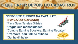 *DEPOSITE FUNDOS NA E-WALLET
(PAYZA OU ADVCASH)
*Faça Suas Tarefas Diárias
*Pague sua mensalidades
*Compre Earning Boosters, Earning Rebates
*Promova seu link de afiliado
*Ganhe dinheiro
O QUE FAZER DEPOIS DO CADASTRO?
 
