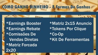 COMO GANHO DINHEIRO - 8 Formas De Ganhos
*Earnings Booster
*Earnings Rebate
*Comissões De
Vendas Diretas
*Matriz Forcada
2x20
*Matriz 2x15 Anuncio
*Tokens Por Clique
*Co-Op
*Kit De Ferramentas
 