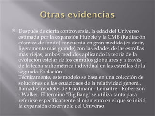 Después de cierta controversia, la edad del Universo estimada por la expansión Hubble y la CMB (Radiación cósmica de fondo) concuerda en gran medida (es decir, ligeramente más grande) con las edades de las estrellas más viejas, ambos medidos aplicando la teoria de la evolución estelar de los cúmulos globulares y a través de la fecha radiométrica individual en las estrellas de la segunda Población. Técnicamente, este modelo se basa en una colección de soluciones de las ecuaciones de la relatividad general, llamados modelos de Friedmann- Lemaître - Robertson - Walker. El término "Big Bang" se utiliza tanto para referirse específicamente al momento en el que se inició la expansión observable del Universo  