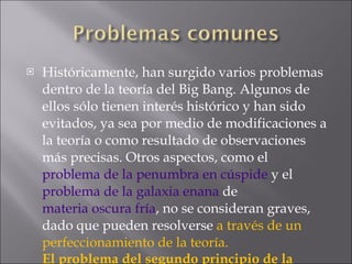 Históricamente, han surgido varios problemas dentro de la teoría del Big Bang. Algunos de ellos sólo tienen interés histórico y han sido evitados, ya sea por medio de modificaciones a la teoría o como resultado de observaciones más precisas. Otros aspectos, como el  problema de la penumbra en cúspide  y el  problema de la galaxia enana  de  materia oscura fría , no se consideran graves, dado que pueden resolverse  a través de un perfeccionamiento de la teoría. El problema del segundo principio de la termodinámica 