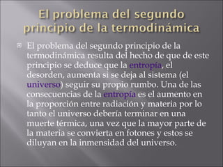 El problema del segundo principio de la termodinámica resulta del hecho de que de este principio se deduce que la  entropía , el desorden, aumenta si se deja al sistema (el  universo ) seguir su propio rumbo. Una de las consecuencias de la  entropía  es el aumento en la proporción entre radiación y materia por lo tanto el universo debería terminar en una muerte térmica, una vez que la mayor parte de la materia se convierta en fotones y estos se diluyan en la inmensidad del universo. 