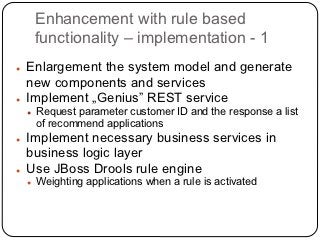 Enhancement with rule based
        functionality – implementation - 1
●   Enlargement the system model and generate
    new components and services
●   Implement „Genius” REST service
    ●   Request parameter customer ID and the response a list
        of recommend applications
●   Implement necessary business services in
    business logic layer
●   Use JBoss Drools rule engine
    ●   Weighting applications when a rule is activated
 