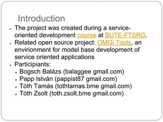 Introduction
●   The project was created during a service-
    oriented development course at BUTE-FTSRG.
●   Related open source project: OMGi Tools, an
    envirionment for model base development of
    service oriented applications
●   Participiants:
    ● Bogsch Balázs (balaggee gmail.com)

    ● Papp István (pappist87 gmail.com)

    ● Tóth Tamás (tothtamas.bme gmail.com)

    ● Tóth Zsolt (toth.zsolt.bme gmail.com)
 