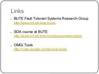 Links
●   BUTE Fault Tolerant Systems Research Group
    http://www.inf.mit.bme.hu/en

●   SOA course at BUTE
    http://www.inf.mit.bme.hu/edu/courses/szolgint

●   OMGi Tools
    http://code.google.com/p/omgi-tools/
 