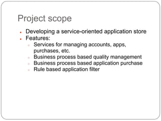 Project scope
●   Developing a service-oriented application store
●   Features:
    ○   Services for managing accounts, apps,
        purchases, etc.
    ○   Business process based quality management
    ○   Business process based application purchase
    ○   Rule based application filter
 