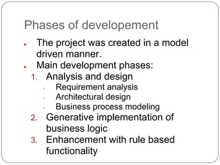 Phases of development
●    The project was created in a model
     driven manner.
●    Main development phases:
    1. Analysis and design
         ●   Requirement analysis
         ●   Architectural design
         ●   Business process modeling
    2. Generative implementation of
       business logic
    3. Enhancement with rule based
       functionality
 