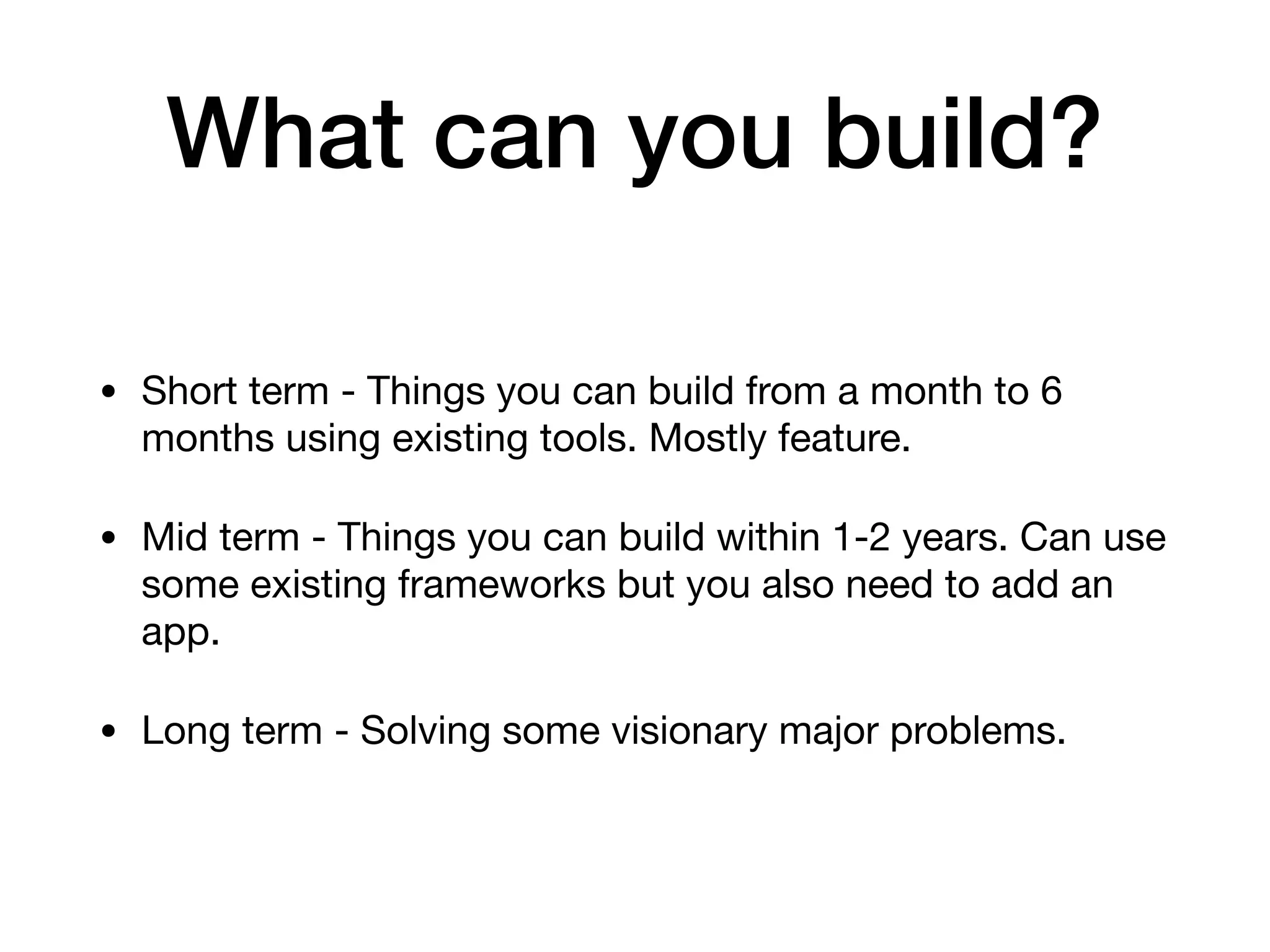 What can you build?
• Short term - Things you can build from a month to 6
months using existing tools. Mostly feature. 

• Mid term - Things you can build within 1-2 years. Can use
some existing frameworks but you also need to add an
app.

• Long term - Solving some visionary major problems.
 