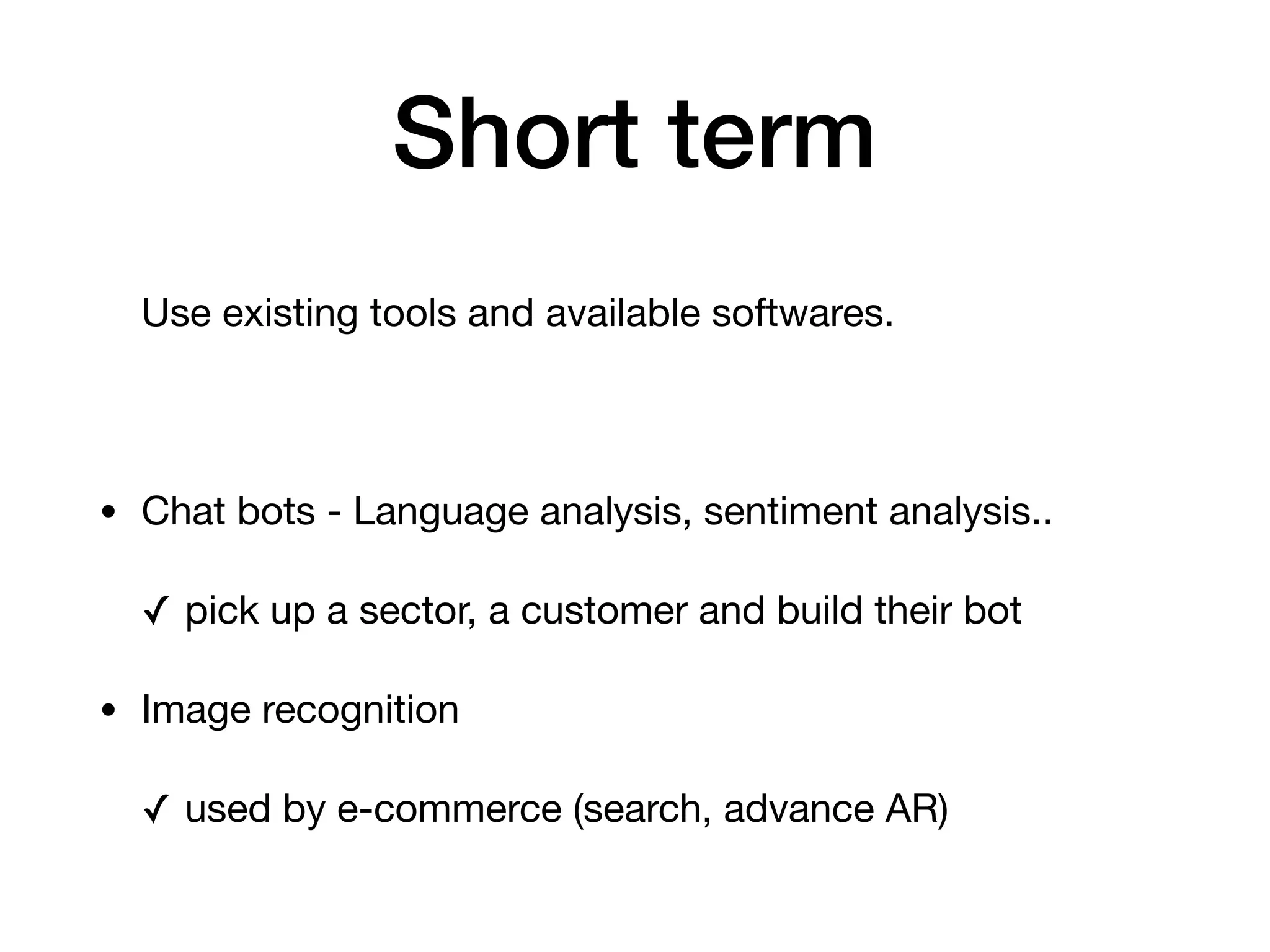 Short term
Use existing tools and available softwares. 

• Chat bots - Language analysis, sentiment analysis..

✓ pick up a sector, a customer and build their bot

• Image recognition

✓ used by e-commerce (search, advance AR)
 