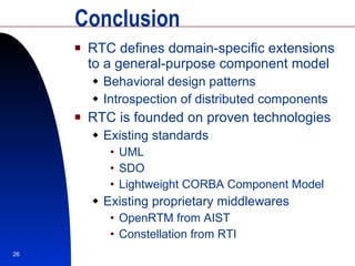 Conclusion RTC defines domain-specific extensions to a general-purpose component model Behavioral design patterns Introspection of distributed components RTC is founded on proven technologies Existing standards UML SDO Lightweight CORBA Component Model Existing proprietary middlewares OpenRTM from AIST Constellation from RTI 