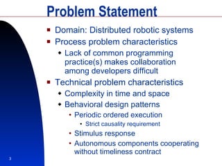Problem Statement Domain: Distributed robotic systems Process problem characteristics Lack of common programming practice(s) makes collaboration among developers difficult Technical problem characteristics Complexity in time and space Behavioral design patterns Periodic ordered execution Strict causality requirement Stimulus response Autonomous components cooperating without timeliness contract 